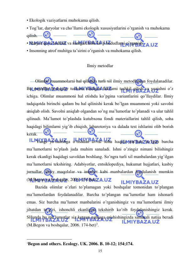  
 
15 
• Ekologik vaziyatlarni muhokama qilish. 
• Tog’lar, daryolar va cho’llarni ekologik xususiyatlarini o’rganish va muhokama 
qilish. 
• Marjon qoya toshlari va namgarchilik ko’p hududlarni o’rganish. 
• Insonning atrof muhitga ta’sirini o’rganish va muhokama qilish. 
  
Ilmiy metodlar 
 
Olimlar muammolarni hal qilishda turli xil ilmiy metodlardan foydalanadilar. 
Bu metodlar boshqalar tushuna oladigan faktlarni tashkil qilish va yozishni o’z 
ichiga. Olimlar muammoni hal etishda ko’pgina variantlarini qo’llaydilar. Ilmiy 
tadqiqotda birinchi qadam bu hal qilinishi kerak bo’lgan muammoni yoki savolni 
aniqlab olish. Savolni aniqlab olgandan so’ng ma’lumotlar to’planadi va ular tahlil 
qilinadi. Ma’lumot to’plashda kutubxona fondi materiallarini tahlil qilish, soha 
haqidagi bilimlarni yig’ib chiqish, labarotoriya va dalada test ishlarini olib borish 
kerak. 
 Yangi yo’nalishga o’tishdan avval soha haqida ma’lum bo’lgan barcha 
ma’lumotlarni to’plash juda muhim sanaladi. Ishni o’zingiz nimani bilishingiz 
kerak ekanligi haqidagi savoldan boshlang. So’ngra turli xil manbalardan yig’ilgan 
ma’lumotlarni tekshiring. Adabiyotlar, entsiklopediya, hukumat hujjatlari, kasbiy 
jurnallar, ilmiy maqolalar va internet kabi manbalardan foydalanish mumkin 
(M.Begon va boshqalar, 2006. 154-bet).  
Bazida olimlar o’zlari to’plamagan yoki boshqalar tomonidan to’plangan 
ma’lumotlardan foydalanadilar. Barcha to’plangan ma’lumotlar ham ishonarli 
emas. Siz barcha ma’lumot manbalarini o’rganishingiz va ma’lumotlarni ilmiy 
jihatdan to’g’ri, ishonchli ekanligini tekshirib ko’rib foydalanishingiz kerak. 
SHunda bu ma’lumotlar siz kutgan natijaga erishishingizda samarali natija beradi 
(M.Begon va boshqalar, 2006. 174-bet)3.  
 
                                                 
3Begon and others. Ecology. UK. 2006. B. 10-12; 154;174.  
