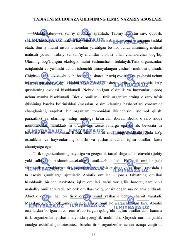  
 
16 
TABIATNI MUHOFAZA QILISHNING ILMIY NAZARIY ASOSLARI 
 
Odatda tabiiy va sun’iy muhitlar ajratiladi. Tabiiiy muhitni suv, quyosh, 
shamol, havo, yer, o’simlik va hayvonot dunyosi kabi tabiiy omillar majmui tashkil 
etadi. Sun’iy muhit inson tomonidan yaratilgan bo’lib, bunda insonning mehnat 
mahsuli yotadi. Tabiiy va sun’iy muhitlar bir-biri bilan chambarchas bog’liq. 
Ularning bog’liqligini ekologik muhit tushunchasi ifodalaydi.Tirik organizmlar, 
oziqlanishi va yashashi uchun ishonchli himoyalangan yashash muhitini qidiradi. 
Chigirtka, kapalak va shu kabi boshqa hasharotlar oziq ovqatini va yashashi uchun 
inlarini qurishda o`simliklardan foydalanadi. Hashoratlardir o`z navbatida ko`p 
qushlarning ozuqasi hisoblanadi. Nobud bo`lgan o`simlik va hayvonlar tuproq 
uchun manba hisoblanadi. Biotik omillar – tirik organizmlarning o’zaro ta’sir 
etishining barcha ko’rinishlari (masalan, o’simliklarning hasharotlari yordamida 
changlanishi, raqobat, bir organizm tomonidan ikkinchisini iste’mol qilish, 
parazitlik) va ularning tashqi muhitga ta’siridan iborat. Biotik o’zaro aloqa 
munosabatlar murakkab va o’ziga xos xususiyatlarga ega bo’lib, bevosita va 
bilvosita bo’lishi mumkin. Biotik omillar atrof muhitning asoslisidir. Juda ko`p 
osimliklar va hayvonlarning o`sishi va yashashi uchun iqlim omillari katta 
ahamiyatga ega.  
Tirik organizmlarning hayotiga va geografik tarqalishiga ta’sir etuvchi (ijobiy 
yoki salbiy) shart-sharoitlar ekologik omil deb ataladi. Ekologik omillar juda 
xilma-xil, ular tabiati va tirik organizmlarga ta’sir etishiga ko’ra shartli ravishda 3 
ta asosiy guruhlarga ajratiladi: Abiotik omillar – jonsiz tabiatning omillari 
hisoblanib, birinchi navbatda, iqlim omillari, ya’ni yorug’lik, harorat, namlik va 
mahalliy omillar kiradi. Abiotik omillar- yo`q, jonsiz degan ma`nolarni bildiradi. 
Abiotik omillar har bir tirik organizmnind yashashi uchun sharoit yaratadi. 
Masalan: suv abiotik omilning eng asosiy omil ko`rsatgichlaridan biri. Abiotik 
omillardan bo`lgan havo, erni o`rab turgan qobig`idir. Iqlim omillaridan, hamma 
tirik organizmlar yashash hayotida yorug`lik muhimdir. Quyosh nuri natijasida 
amalga oshiriladiganfotosintez, barcha tirik organizmlar uchun ozuqa zanjirida 
