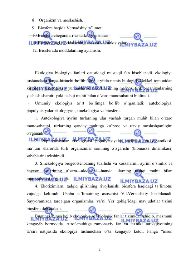  
 
2 
8.  Organizm va moslashish. 
9. Biosfera haqida Vernadskiy ta’limoti. 
10. Biosfera chegaralari va tarkibiy qismlari 
11. Biosferadagi moddalarning xossasi va funktsiyalari. 
12.  Biosferada moddalarning aylanishi. 
 
 
Ekologiya biologiya fanlari qatoridagi mustaqil fan hisoblanadi. ekologiya 
tushunchasi fanga birinchi bo’lib 1866 - yilda nemis biologi E.Gekkel tomonidan 
kiritilgan. Ekologiya – yunoncha so’z bo’lib, uning ma’nosi tirik organizmlarning 
yashash sharoiti yoki tashqi muhit bilan o’zaro munosabatini bildiradi. 
Umumiy ekologiya to’rt bo’limga bo’lib o’rganiladi: autekologiya, 
populyatsiyalar ekologiyasi, sinekologiya va biosfera. 
1. Autekologiya ayrim turlarning ular yashab turgan muhit bilan o’zaro 
munosabatini, turlarning qanday muhitga ko’proq va uzviy moslashganligini 
o’rganadi. 
2. Populyatsiyalar ekologiyasi populyatsiyalar tuzilmasi va dinamikasi, 
ma’lum sharoitda turli organizmlar sonining o’zgarishi (biomassa dinamikasi) 
sabablarini tekshiradi. 
3. Sinekologiya biogeotsenozning tuzilishi va xossalarini, ayrim o’simlik va 
hayvon turlarining o’zaro aloqasini hamda ularning tashqi muhit bilan 
munosabatini o’rganadi. 
4. Ekotizimlarni tadqiq qilishning rivojlanishi biosfera haqidagi ta’limotni 
vujudga keltiradi. Ushbu ta’limotning asoschisi V.I.Vernadskiy hisoblanadi. 
Sayyoramizda tarqalgan organizmlar, ya’ni Yer qobig’idagi mavjudotlar tizimi 
biosfera deb ataladi. 
Bugungi kunga kelib ekologiya sof biologik fanlar tizimidan chiqib, mazmuni 
kengayib bormoqda. Atrof-muhitga zamonaviy fan va texnika taraqqiyotining 
ta’siri natijasida ekologiya tushunchasi o’ta kengayib ketdi. Fanga “inson 
