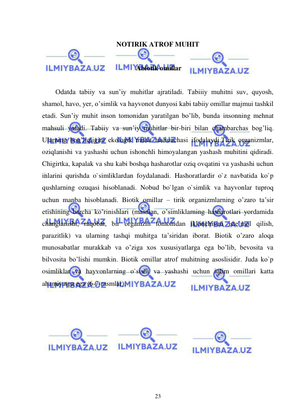  
 
23 
 
NOTIRIK ATROF MUHIT 
 
 Abiotik omillar 
 
Odatda tabiiy va sun’iy muhitlar ajratiladi. Tabiiiy muhitni suv, quyosh, 
shamol, havo, yer, o’simlik va hayvonot dunyosi kabi tabiiy omillar majmui tashkil 
etadi. Sun’iy muhit inson tomonidan yaratilgan bo’lib, bunda insonning mehnat 
mahsuli yotadi. Tabiiy va sun’iy muhitlar bir-biri bilan chambarchas bog’liq. 
Ularning bog’liqligini ekologik muhit tushunchasi ifodalaydi.Tirik organizmlar, 
oziqlanishi va yashashi uchun ishonchli himoyalangan yashash muhitini qidiradi. 
Chigirtka, kapalak va shu kabi boshqa hasharotlar oziq ovqatini va yashashi uchun 
inlarini qurishda o`simliklardan foydalanadi. Hashoratlardir o`z navbatida ko`p 
qushlarning ozuqasi hisoblanadi. Nobud bo`lgan o`simlik va hayvonlar tuproq 
uchun manba hisoblanadi. Biotik omillar – tirik organizmlarning o’zaro ta’sir 
etishining barcha ko’rinishlari (masalan, o’simliklarning hasharotlari yordamida 
changlanishi, raqobat, bir organizm tomonidan ikkinchisini iste’mol qilish, 
parazitlik) va ularning tashqi muhitga ta’siridan iborat. Biotik o’zaro aloqa 
munosabatlar murakkab va o’ziga xos xususiyatlarga ega bo’lib, bevosita va 
bilvosita bo’lishi mumkin. Biotik omillar atrof muhitning asoslisidir. Juda ko`p 
osimliklar va hayvonlarning o`sishi va yashashi uchun iqlim omillari katta 
ahamiyatga ega (6-7-rasmlar).  
 
