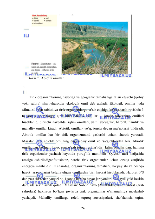  
 
24 
 
6-rasm. Abiotik omillar. 
 
 
Tirik organizmlarning hayotiga va geografik tarqalishiga ta’sir etuvchi (ijobiy 
yoki salbiy) shart-sharoitlar ekologik omil deb ataladi. Ekologik omillar juda 
xilma-xil, ular tabiati va tirik organizmlarga ta’sir etishiga ko’ra shartli ravishda 3 
ta asosiy guruhlarga ajratiladi: Abiotik omillar – jonsiz tabiatning omillari 
hisoblanib, birinchi navbatda, iqlim omillari, ya’ni yorug’lik, harorat, namlik va 
mahalliy omillar kiradi. Abiotik omillar- yo`q, jonsiz degan ma`nolarni bildiradi. 
Abiotik omillar har bir tirik organizmnind yashashi uchun sharoit yaratadi. 
Masalan: suv abiotik omilning eng asosiy omil ko`rsatgichlaridan biri. Abiotik 
omillardan bo`lgan havo, erni o`rab turgan qobig`idir. Iqlim omillaridan, hamma 
tirik organizmlar yashash hayotida yorug`lik muhimdir. Quyosh nuri natijasida 
amalga oshiriladiganfotosintez, barcha tirik organizmlar uchun ozuqa zanjirida 
energiya manbaidir. Er sharidagi organizmlarning tarqalishi, ko`payishi va boshqa 
hayot jarayonlarini belgilaydigan omillardan biri harorat hisoblanadi. Harorat 00S 
dan past 500S dan yuqori bo‘1ganda barcha hayot jarayonlari to`xtaydi yoki keskin 
darajada sekinlashib qoladi. Masalan: Sobuq havo (Antaktida), issiq harorat (arab 
sahrolari) hukmron bo`lgan joylarda tirik organizmlar o‘shamuhitga moslashib 
yashaydi. Mahalliy omillarga relef, tuproq xususiyatlari, sho’rlanish, oqim, 
