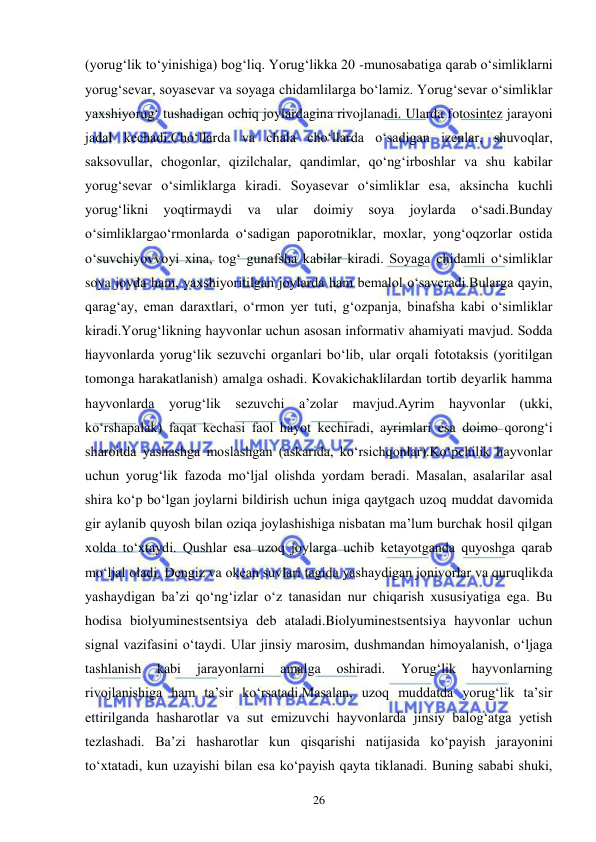  
 
26 
(yorug‘lik to‘yinishiga) bog‘liq. Yorug‘likka 20 -munosabatiga qarab o‘simliklarni 
yorug‘sevar, soyasevar va soyaga chidamlilarga bo‘lamiz. Yorug‘sevar o‘simliklar 
yaxshiyorug‘ tushadigan ochiq joylardagina rivojlanadi. Ularda fotosintez jarayoni 
jadal kechadi.Cho‘llarda va chala cho‘llarda o‘sadigan izenlar, shuvoqlar, 
saksovullar, chogonlar, qizilchalar, qandimlar, qo‘ng‘irboshlar va shu kabilar 
yorug‘sevar o‘simliklarga kiradi. Soyasevar o‘simliklar esa, aksincha kuchli 
yorug‘likni 
yoqtirmaydi 
va 
ular 
doimiy 
soya 
joylarda 
o‘sadi.Bunday 
o‘simliklargao‘rmonlarda o‘sadigan paporotniklar, moxlar, yong‘oqzorlar ostida 
o‘suvchiyovvoyi xina, tog‘ gunafsha kabilar kiradi. Soyaga chidamli o‘simliklar 
soya joyda ham, yaxshiyoritilgan joylarda ham bemalol o‘saveradi.Bularga qayin, 
qarag‘ay, eman daraxtlari, o‘rmon yer tuti, g‘ozpanja, binafsha kabi o‘simliklar 
kiradi.Yorug‘likning hayvonlar uchun asosan informativ ahamiyati mavjud. Sodda 
hayvonlarda yorug‘lik sezuvchi organlari bo‘lib, ular orqali fototaksis (yoritilgan 
tomonga harakatlanish) amalga oshadi. Kovakichaklilardan tortib deyarlik hamma 
hayvonlarda yorug‘lik sezuvchi a’zolar mavjud.Ayrim hayvonlar (ukki, 
ko‘rshapalak) faqat kechasi faol hayot kechiradi, ayrimlari esa doimo qorong‘i 
sharoitda yashashga moslashgan (askarida, ko‘rsichqonlar).Ko‘pchilik hayvonlar 
uchun yorug‘lik fazoda mo‘ljal olishda yordam beradi. Masalan, asalarilar asal 
shira ko‘p bo‘lgan joylarni bildirish uchun iniga qaytgach uzoq muddat davomida 
gir aylanib quyosh bilan oziqa joylashishiga nisbatan ma’lum burchak hosil qilgan 
xolda to‘xtaydi. Qushlar esa uzoq joylarga uchib ketayotganda quyoshga qarab 
mo‘ljal oladi. Dengiz va okean suvlari tagida yashaydigan jonivorlar va quruqlikda 
yashaydigan ba’zi qo‘ng‘izlar o‘z tanasidan nur chiqarish xususiyatiga ega. Bu 
hodisa biolyuminestsentsiya deb ataladi.Biolyuminestsentsiya hayvonlar uchun 
signal vazifasini o‘taydi. Ular jinsiy marosim, dushmandan himoyalanish, o‘ljaga 
tashlanish 
kabi 
jarayonlarni 
amalga 
oshiradi. 
Yorug‘lik 
hayvonlarning 
rivojlanishiga ham ta’sir ko‘rsatadi.Masalan, uzoq muddatda yorug‘lik ta’sir 
ettirilganda hasharotlar va sut emizuvchi hayvonlarda jinsiy balog‘atga yetish 
tezlashadi. Ba’zi hasharotlar kun qisqarishi natijasida ko‘payish jarayonini 
to‘xtatadi, kun uzayishi bilan esa ko‘payish qayta tiklanadi. Buning sababi shuki, 
