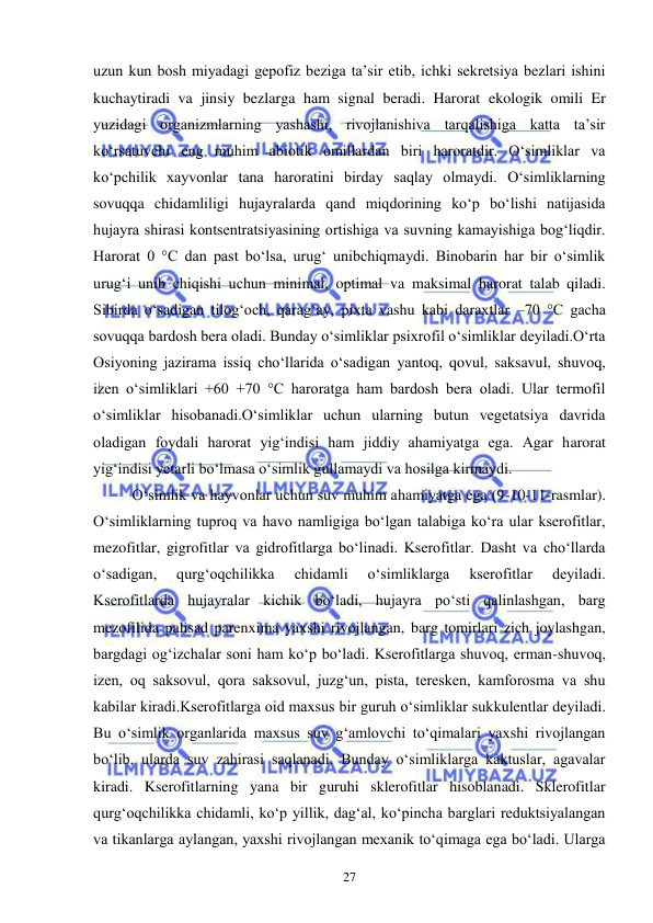  
 
27 
uzun kun bosh miyadagi gepofiz beziga ta’sir etib, ichki sekretsiya bezlari ishini 
kuchaytiradi va jinsiy bezlarga ham signal beradi. Harorat ekologik omili Er 
yuzidagi organizmlarning yashashi, rivojlanishiva tarqalishiga katta ta’sir 
ko‘rsatuvchi eng muhim abiotik omillardan biri haroratdir. O‘simliklar va 
ko‘pchilik xayvonlar tana haroratini birday saqlay olmaydi. O‘simliklarning 
sovuqqa chidamliligi hujayralarda qand miqdorining ko‘p bo‘lishi natijasida 
hujayra shirasi kontsentratsiyasining ortishiga va suvning kamayishiga bog‘liqdir. 
Harorat 0 °C dan past bo‘lsa, urug‘ unibchiqmaydi. Binobarin har bir o‘simlik 
urug‘i unib chiqishi uchun minimal, optimal va maksimal harorat talab qiladi. 
Sibirda o‘sadigan tilog‘och, qarag‘ay, pixta vashu kabi daraxtlar –70 °C gacha 
sovuqqa bardosh bera oladi. Bunday o‘simliklar psixrofil o‘simliklar deyiladi.O‘rta 
Osiyoning jazirama issiq cho‘llarida o‘sadigan yantoq, qovul, saksavul, shuvoq, 
izen o‘simliklari +60 +70 °C haroratga ham bardosh bera oladi. Ular termofil 
o‘simliklar hisobanadi.O‘simliklar uchun ularning butun vegetatsiya davrida 
oladigan foydali harorat yig‘indisi ham jiddiy ahamiyatga ega. Agar harorat 
yig‘indisi yetarli bo‘lmasa o‘simlik gullamaydi va hosilga kirmaydi.  
 
O‘simlik va hayvonlar uchun suv muhim ahamiyatga ega (9-10-11-rasmlar). 
O‘simliklarning tuproq va havo namligiga bo‘lgan talabiga ko‘ra ular kserofitlar, 
mezofitlar, gigrofitlar va gidrofitlarga bo‘linadi. Kserofitlar. Dasht va cho‘llarda 
o‘sadigan, 
qurg‘oqchilikka 
chidamli 
o‘simliklarga 
kserofitlar 
deyiladi. 
Kserofitlarda hujayralar kichik bo‘ladi, hujayra po‘sti qalinlashgan, barg 
mezofilida palisad parenxima yaxshi rivojlangan, barg tomirlari zich joylashgan, 
bargdagi og‘izchalar soni ham ko‘p bo‘ladi. Kserofitlarga shuvoq, erman-shuvoq, 
izen, oq saksovul, qora saksovul, juzg‘un, pista, teresken, kamforosma va shu 
kabilar kiradi.Kserofitlarga oid maxsus bir guruh o‘simliklar sukkulentlar deyiladi. 
Bu o‘simlik organlarida maxsus suv g‘amlovchi to‘qimalari yaxshi rivojlangan 
bo‘lib, ularda suv zahirasi saqlanadi. Bunday o‘simliklarga kaktuslar, agavalar 
kiradi. Kserofitlarning yana bir guruhi sklerofitlar hisoblanadi. Sklerofitlar 
qurg‘oqchilikka chidamli, ko‘p yillik, dag‘al, ko‘pincha barglari reduktsiyalangan 
va tikanlarga aylangan, yaxshi rivojlangan mexanik to‘qimaga ega bo‘ladi. Ularga 
