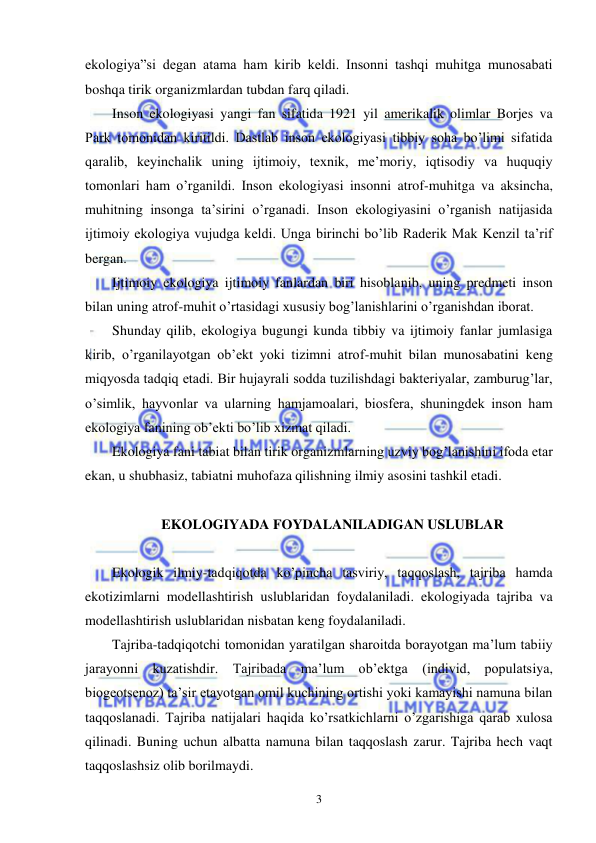  
 
3 
ekologiya”si degan atama ham kirib keldi. Insonni tashqi muhitga munosabati 
boshqa tirik organizmlardan tubdan farq qiladi. 
Inson ekologiyasi yangi fan sifatida 1921 yil amerikalik olimlar Borjes va 
Park tomonidan kiritildi. Dastlab inson ekologiyasi tibbiy soha bo’limi sifatida 
qaralib, keyinchalik uning ijtimoiy, texnik, me’moriy, iqtisodiy va huquqiy 
tomonlari ham o’rganildi. Inson ekologiyasi insonni atrof-muhitga va aksincha, 
muhitning insonga ta’sirini o’rganadi. Inson ekologiyasini o’rganish natijasida 
ijtimoiy ekologiya vujudga keldi. Unga birinchi bo’lib Raderik Mak Kenzil ta’rif 
bergan. 
Ijtimoiy ekologiya ijtimoiy fanlardan biri hisoblanib, uning predmeti inson 
bilan uning atrof-muhit o’rtasidagi xususiy bog’lanishlarini o’rganishdan iborat. 
Shunday qilib, ekologiya bugungi kunda tibbiy va ijtimoiy fanlar jumlasiga 
kirib, o’rganilayotgan ob’ekt yoki tizimni atrof-muhit bilan munosabatini keng 
miqyosda tadqiq etadi. Bir hujayrali sodda tuzilishdagi bakteriyalar, zamburug’lar, 
o’simlik, hayvonlar va ularning hamjamoalari, biosfera, shuningdek inson ham 
ekologiya fanining ob’ekti bo’lib xizmat qiladi. 
Ekologiya fani tabiat bilan tirik organizmlarning uzviy bog’lanishini ifoda etar 
ekan, u shubhasiz, tabiatni muhofaza qilishning ilmiy asosini tashkil etadi. 
 
EKOLOGIYADA FOYDALANILADIGAN USLUBLAR 
 
Ekologik ilmiy-tadqiqotda ko’pincha tasviriy, taqqoslash, tajriba hamda 
ekotizimlarni modellashtirish uslublaridan foydalaniladi. ekologiyada tajriba va 
modellashtirish uslublaridan nisbatan keng foydalaniladi. 
Tajriba-tadqiqotchi tomonidan yaratilgan sharoitda borayotgan ma’lum tabiiy 
jarayonni kuzatishdir. Tajribada ma’lum ob’ektga (individ, populatsiya, 
biogeotsenoz) ta’sir etayotgan omil kuchining ortishi yoki kamayishi namuna bilan 
taqqoslanadi. Tajriba natijalari haqida ko’rsatkichlarni o’zgarishiga qarab xulosa 
qilinadi. Buning uchun albatta namuna bilan taqqoslash zarur. Tajriba hech vaqt 
taqqoslashsiz olib borilmaydi. 
