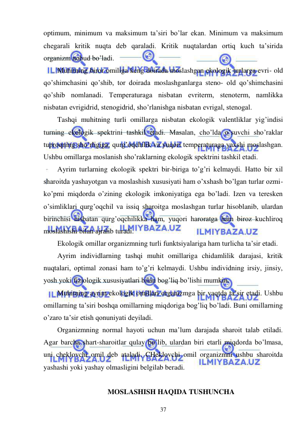  
 
37 
optimum, minimum va maksimum ta’siri bo’lar ekan. Minimum va maksimum 
chegarali kritik nuqta deb qaraladi. Kritik nuqtalardan ortiq kuch ta’sirida 
organizm nobud bo’ladi. 
Muhitning biror omiliga keng doirada moslashgan ekologik turlarga evri- old 
qo’shimchasini qo’shib, tor doirada moslashganlarga steno- old qo’shimchasini 
qo’shib nomlanadi. Temperaturaga nisbatan evriterm, stenoterm, namlikka 
nisbatan evrigidrid, stenogidrid, sho’rlanishga nisbatan evrigal, stenogal. 
Tashqi muhitning turli omillarga nisbatan ekologik valentliklar yig’indisi 
turning ekologik spektrini tashkil etadi. Masalan, cho’lda o’suvchi sho’raklar 
tuproqning sho’rligiga, qurg’oqchilik va yuqori temperaturaga yaxshi moslashgan. 
Ushbu omillarga moslanish sho’raklarning ekologik spektrini tashkil etadi. 
Ayrim turlarning ekologik spektri bir-biriga to’g’ri kelmaydi. Hatto bir xil 
sharoitda yashayotgan va moslashish xususiyati ham o’xshash bo’lgan turlar ozmi-
ko’pmi miqdorda o’zining ekologik imkoniyatiga ega bo’ladi. Izen va teresken 
o’simliklari qurg’oqchil va issiq sharoitga moslashgan turlar hisoblanib, ulardan 
birinchisi nisbatan qurg’oqchilikka ham, yuqori haroratga ham biroz kuchliroq 
moslashishi bilan ajralib turadi. 
Ekologik omillar organizmning turli funktsiyalariga ham turlicha ta’sir etadi. 
Ayrim individlarning tashqi muhit omillariga chidamlilik darajasi, kritik 
nuqtalari, optimal zonasi ham to’g’ri kelmaydi. Ushbu individning irsiy, jinsiy, 
yosh yoki fiziologik xususiyatlari bilan bog’liq bo’lishi mumkin. 
Muhitning ayrim ekologik omillari organizmga bir vaqtda ta’sir etadi. Ushbu 
omillarning ta’siri boshqa omillarning miqdoriga bog’liq bo’ladi. Buni omillarning 
o’zaro ta’sir etish qonuniyati deyiladi. 
Organizmning normal hayoti uchun ma’lum darajada sharoit talab etiladi. 
Agar barcha shart-sharoitlar qulay bo’lib, ulardan biri etarli miqdorda bo’lmasa, 
uni cheklovchi omil deb ataladi. CHeklovchi omil organizmni ushbu sharoitda 
yashashi yoki yashay olmasligini belgilab beradi. 
 
 MOSLASHISH HAQIDA TUSHUNCHA 
