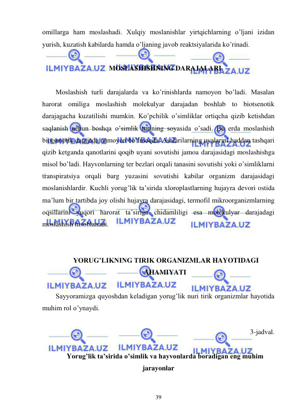  
 
39 
omillarga ham moslashadi. Xulqiy moslanishlar yirtqichlarning o’ljani izidan 
yurish, kuzatish kabilarda hamda o’ljaning javob reaktsiyalarida ko’rinadi. 
 
MOSLASHISHNING DARAJALARI 
 
Moslashish turli darajalarda va ko’rinishlarda namoyon bo’ladi. Masalan 
harorat omiliga moslashish molekulyar darajadan boshlab to biotsenotik 
darajagacha kuzatilishi mumkin. Ko’pchilik o’simliklar ortiqcha qizib ketishdan 
saqlanish uchun boshqa o’simlik turining soyasida o’sadi. Bu erda moslashish 
biotsenotik darajada namoyon bo’lmoqda. Asalarilarning uyalarini haddan tashqari 
qizib ketganda qanotlarini qoqib uyani sovutishi jamoa darajasidagi moslashishga 
misol bo’ladi. Hayvonlarning ter bezlari orqali tanasini sovutishi yoki o’simliklarni 
transpiratsiya orqali barg yuzasini sovutishi kabilar organizm darajasidagi 
moslanishlardir. Kuchli yorug’lik ta’sirida xloroplastlarning hujayra devori ostida 
ma’lum bir tartibda joy olishi hujayra darajasidagi, termofil mikroorganizmlarning 
oqsillarini yuqori harorat ta’siriga chidamliligi esa molekulyar darajadagi 
moslashish hisoblanadi. 
 
 
 YORUG’LIKNING TIRIK ORGANIZMLAR HAYOTIDAGI  
AHAMIYATI 
 
Sayyoramizga quyoshdan keladigan yorug’lik nuri tirik organizmlar hayotida 
muhim rol o’ynaydi. 
 
3-jadval. 
 
Yorug’lik ta’sirida o’simlik va hayvonlarda boradigan eng muhim 
jarayonlar 
 
