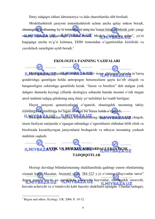  
 
4 
Ilmiy tadqiqot ishlari laboratoriya va dala sharoitlarida olib boriladi. 
Modellashtirish jarayoni umumlashtirish uchun ancha qulay imkon beradi, 
shuningdek hodisaning ba’zi tomonlarini aniq ma’lumot bilan to’ldirish yoki yangi 
nazariy xulosalar chiqarishga yordam beradi. Modelь “ishlamay qolsa”, ya’ni 
haqiqatga uncha to’g’ri kelmasa, EHM tomonidan o’zgartirishlar kiritilishi va 
yaxshilash zarurligini aytib beradi.1 
 
 EKOLOGIYA FANINING VAZIFALARI 
 
Ekologlarning kelajakdagi amaliy vazifalari inson ehtiyojini yanada to’laroq 
qondirishga qaratilgan holda antropogen betsenozlarni qayta ko’rib chiqish va 
barqarorligini oshirishga qaratilishi kerak. “Inson va biosfera” deb atalgan yirik 
xalqaro dasturda keyingi yillarda ekologiya sohasida hamda insonni o’rab turgan 
atrof-muhitni tadqiq qilishning aniq ilmiy yo’nalishlari ko’rsatib berilgan: 
Hayot jarayoni qonuniyatlarini o’rganish, shuningdek insonning tabiiy 
tizimlarga va biosferaga bo’lagan ta’sirini bir butun holda o’rganish. 
Biologik resurslardan oqilona foydalanishning ilmiy asoslarini ishlab chiqish, 
inson faoliyati natijasida o’zgargan tabiatdagi o’zgarishlarni oldindan bilib olish va 
biosferada kuzatilayotgan jarayonlarni boshqarish va nihoyat insonning yashash 
muhitini saqlash. 
 
 ANTIK VA XVII-XIX ASRLARDAGI EKOLOGIK 
TADQIQOTLAR 
 
Hozirgi davrdagi bilimlarimizning shakllanishida qadimgi yunon olimlarining 
xizmati katta. Masalan, Aristotel (e.av. 384-322 y.y) o’zining “Hayvonlar tarixi” 
degan asarida suvda va quruklikda yashovchi hayvonlar, shuningdek suzuvchi, 
havoda uchuvchi va o’rmalovchi kabi hayotiy shakllarni ajratgan. Ulardan tashqari, 
                                                 
1 Begon and others. Ecology. UK. 2006. P. 10-12.  
 
