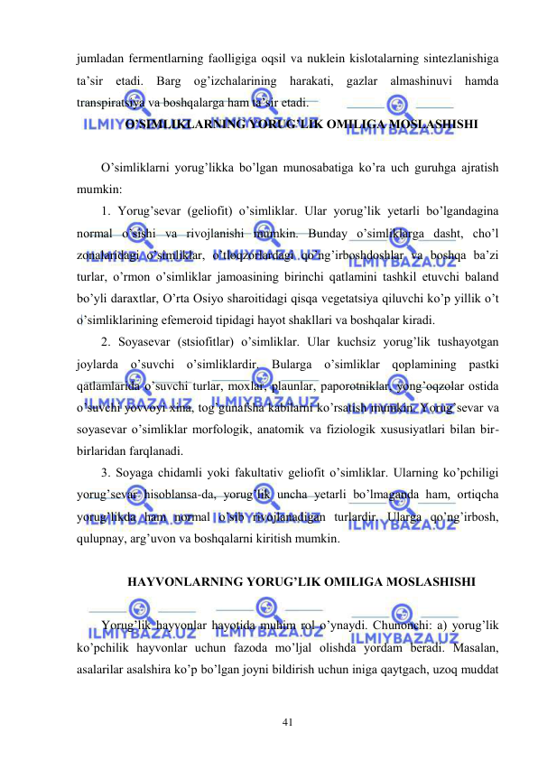  
 
41 
jumladan fermentlarning faolligiga oqsil va nuklein kislotalarning sintezlanishiga 
ta’sir etadi. Barg og’izchalarining harakati, gazlar almashinuvi hamda 
transpiratsiya va boshqalarga ham ta’sir etadi. 
 O’SIMLIKLARNING YORUG’LIK OMILIGA MOSLASHISHI 
 
O’simliklarni yorug’likka bo’lgan munosabatiga ko’ra uch guruhga ajratish 
mumkin: 
1. Yorug’sevar (geliofit) o’simliklar. Ular yorug’lik yetarli bo’lgandagina 
normal o’sishi va rivojlanishi mumkin. Bunday o’simliklarga dasht, cho’l 
zonalaridagi o’simliklar, o’tloqzorlardagi qo’ng’irboshdoshlar va boshqa ba’zi 
turlar, o’rmon o’simliklar jamoasining birinchi qatlamini tashkil etuvchi baland 
bo’yli daraxtlar, O’rta Osiyo sharoitidagi qisqa vegetatsiya qiluvchi ko’p yillik o’t 
o’simliklarining efemeroid tipidagi hayot shakllari va boshqalar kiradi. 
2. Soyasevar (stsiofitlar) o’simliklar. Ular kuchsiz yorug’lik tushayotgan 
joylarda o’suvchi o’simliklardir. Bularga o’simliklar qoplamining pastki 
qatlamlarida o’suvchi turlar, moxlar, plaunlar, paporotniklar, yong’oqzolar ostida 
o’suvchi yovvoyi xina, tog’gunafsha kabilarni ko’rsatish mumkin. Yorug’sevar va 
soyasevar o’simliklar morfologik, anatomik va fiziologik xususiyatlari bilan bir-
birlaridan farqlanadi. 
3. Soyaga chidamli yoki fakultativ geliofit o’simliklar. Ularning ko’pchiligi 
yorug’sevar hisoblansa-da, yorug’lik uncha yetarli bo’lmaganda ham, ortiqcha 
yorug’likda ham normal o’sib rivojlanadigan turlardir. Ularga qo’ng’irbosh, 
qulupnay, arg’uvon va boshqalarni kiritish mumkin. 
 
 HAYVONLARNING YORUG’LIK OMILIGA MOSLASHISHI 
 
Yorug’lik hayvonlar hayotida muhim rol o’ynaydi. Chunonchi: a) yorug’lik 
ko’pchilik hayvonlar uchun fazoda mo’ljal olishda yordam beradi. Masalan, 
asalarilar asalshira ko’p bo’lgan joyni bildirish uchun iniga qaytgach, uzoq muddat 
