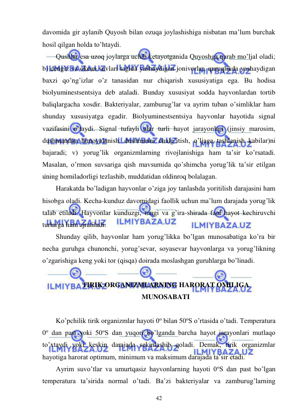  
 
42 
davomida gir aylanib Quyosh bilan ozuqa joylashishiga nisbatan ma’lum burchak 
hosil qilgan holda to’htaydi. 
Qushlar esa uzoq joylarga uchib ketayotganida Quyoshga qarab mo’ljal oladi; 
b) dengiz va okean suvlari tagida yashaydigan jonivorlar, quruqlikda yashaydigan 
baxzi qo’ng’izlar o’z tanasidan nur chiqarish xususiyatiga ega. Bu hodisa 
biolyuminestsentsiya deb ataladi. Bunday xususiyat sodda hayvonlardan tortib 
baliqlargacha xosdir. Bakteriyalar, zamburug’lar va ayrim tuban o’simliklar ham 
shunday xususiyatga egadir. Biolyuminestsentsiya hayvonlar hayotida signal 
vazifasini o’taydi. Signal tufayli ular turli hayot jarayonlari (jinsiy marosim, 
dushmandan himoyalanish, dushmanni chalg’itish, o’ljaga tashlanish kabilar)ni 
bajaradi; v) yorug’lik organizmlarning rivojlanishiga ham ta’sir ko’rsatadi. 
Masalan, o’rmon suvsariga qish mavsumida qo’shimcha yorug’lik ta’sir etilgan 
uning homiladorligi tezlashib, muddatidan oldinroq bolalagan. 
Harakatda bo’ladigan hayvonlar o’ziga joy tanlashda yoritilish darajasini ham 
hisobga oladi. Kecha-kunduz davomidagi faollik uchun ma’lum darajada yorug’lik 
talab etiladi. Hayvonlar kunduzgi, tungi va g’ira-shirada faol hayot kechiruvchi 
turlarga ham ajratiladi. 
Shunday qilib, hayvonlar ham yorug’likka bo’lgan munosabatiga ko’ra bir 
necha guruhga chunonchi, yorug’sevar, soyasevar hayvonlarga va yorug’likning 
o’zgarishiga keng yoki tor (qisqa) doirada moslashgan guruhlarga bo’linadi. 
 
TIRIK ORGANIZMLARNING HARORAT OMILIGA  
MUNOSABATI 
 
Ko’pchilik tirik organizmlar hayoti 0o bilan 50oS o’rtasida o’tadi. Temperatura 
0o dan past yoki 50oS dan yuqori bo’lganda barcha hayot jarayonlari mutlaqo 
to’xtaydi yoki keskin darajada sekinlashib qoladi. Demak, tirik organizmlar 
hayotiga harorat optimum, minimum va maksimum darajada ta’sir etadi. 
Ayrim suvo’tlar va umurtqasiz hayvonlarning hayoti 0oS dan past bo’lgan 
temperatura ta’sirida normal o’tadi. Ba’zi bakteriyalar va zamburug’larning 
