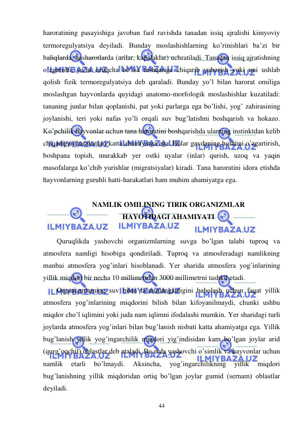  
 
44 
haroratining pasayishiga javoban faol ravishda tanadan issiq ajralishi kimyoviy 
termoregulyatsiya deyiladi. Bunday moslashishlarning ko’rinishlari ba’zi bir 
baliqlarda, hasharotlarda (arilar, kapalaklar) uchratiladi. Tanadan issiq ajratishning 
o’zgarishi, ya’ni ortiqcha bo’lsa tashqariga chiqarib yuborish yoki uni ushlab 
qolish fizik termoregulyatsiya deb qaraladi. Bunday yo’l bilan harorat omiliga 
moslashgan hayvonlarda quyidagi anatomo-morfologik moslashishlar kuzatiladi: 
tananing junlar bilan qoplanishi, pat yoki parlarga ega bo’lishi, yog’ zahirasining 
joylanishi, teri yoki nafas yo’li orqali suv bug’latishni boshqarish va hokazo. 
Ko’pchilik hayvonlar uchun tana haroratini boshqarishda ularning instinktdan kelib 
chiqadigan harakatlari katta ahamiyatga ega. Bular gavdaning holatini o’zgartirish, 
boshpana topish, murakkab yer ostki uyalar (inlar) qurish, uzoq va yaqin 
masofalarga ko’chib yurishlar (migratsiyalar) kiradi. Tana haroratini idora etishda 
hayvonlarning guruhli hatti-harakatlari ham muhim ahamiyatga ega. 
  
NAMLIK OMILINING TIRIK ORGANIZMLAR  
HAYOTIDAGI AHAMIYATI 
 
Quruqlikda yashovchi organizmlarning suvga bo’lgan talabi tuproq va 
atmosfera namligi hisobiga qondiriladi. Tuproq va atmosferadagi namlikning 
manbai atmosfera yog’inlari hisoblanadi. Yer sharida atmosfera yog’inlarining 
yillik miqdori bir necha 10 millimetrdan 3000 millimetrni tashkil etadi. 
Organizmlarning suv bilan ta’minlanganligini baholash uchun faqat yillik 
atmosfera yog’inlarining miqdorini bilish bilan kifoyanilmaydi, chunki ushbu 
miqdor cho’l iqlimini yoki juda nam iqlimni ifodalashi mumkin. Yer sharidagi turli 
joylarda atmosfera yog’inlari bilan bug’lanish nisbati katta ahamiyatga ega. Yillik 
bug’lanish yillik yog’ingarchilik miqdori yig’indisidan kam bo’lgan joylar arid 
(qurg’oqchil) oblastlar deb ataladi. Bu erda yashovchi o’simlik va hayvonlar uchun 
namlik 
etarli 
bo’lmaydi. 
Aksincha, 
yog’ingarchilikning 
yillik 
miqdori 
bug’lanishning yillik miqdoridan ortiq bo’lgan joylar gumid (sernam) oblastlar 
deyiladi. 
