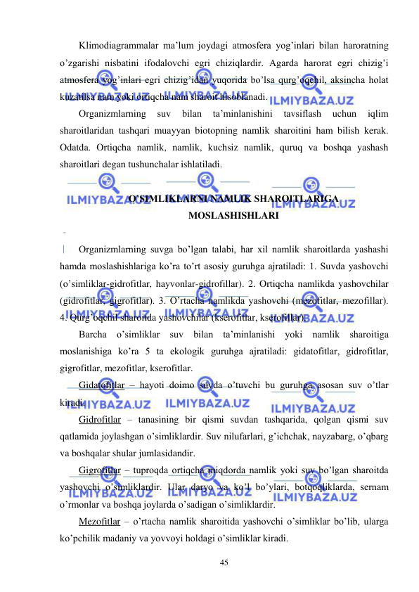  
 
45 
Klimodiagrammalar ma’lum joydagi atmosfera yog’inlari bilan haroratning 
o’zgarishi nisbatini ifodalovchi egri chiziqlardir. Agarda harorat egri chizig’i 
atmosfera yog’inlari egri chizig’idan yuqorida bo’lsa qurg’oqchil, aksincha holat 
kuzatilsa nam yoki ortiqcha nam sharoit hisoblanadi. 
Organizmlarning 
suv 
bilan 
ta’minlanishini 
tavsiflash 
uchun 
iqlim 
sharoitlaridan tashqari muayyan biotopning namlik sharoitini ham bilish kerak. 
Odatda. Ortiqcha namlik, namlik, kuchsiz namlik, quruq va boshqa yashash 
sharoitlari degan tushunchalar ishlatiladi. 
 
O’SIMLIKLARNI NAMLIK SHAROITLARIGA  
MOSLASHISHLARI 
 
Organizmlarning suvga bo’lgan talabi, har xil namlik sharoitlarda yashashi 
hamda moslashishlariga ko’ra to’rt asosiy guruhga ajratiladi: 1. Suvda yashovchi 
(o’simliklar-gidrofitlar, hayvonlar-gidrofillar). 2. Ortiqcha namlikda yashovchilar 
(gidrofitlar, gigrofitlar). 3. O’rtacha namlikda yashovchi (mezofitlar, mezofillar). 
4. Qurg’oqchil sharoitda yashovchilar (kserofitlar, kserofillar). 
Barcha o’simliklar suv bilan ta’minlanishi yoki namlik sharoitiga 
moslanishiga ko’ra 5 ta ekologik guruhga ajratiladi: gidatofitlar, gidrofitlar, 
gigrofitlar, mezofitlar, kserofitlar. 
Gidatofitlar – hayoti doimo suvda o’tuvchi bu guruhga asosan suv o’tlar 
kiradi. 
Gidrofitlar – tanasining bir qismi suvdan tashqarida, qolgan qismi suv 
qatlamida joylashgan o’simliklardir. Suv nilufarlari, g’ichchak, nayzabarg, o’qbarg 
va boshqalar shular jumlasidandir. 
Gigrofitlar – tuproqda ortiqcha miqdorda namlik yoki suv bo’lgan sharoitda 
yashovchi o’simliklardir. Ular daryo va ko’l bo’ylari, botqoqliklarda, sernam 
o’rmonlar va boshqa joylarda o’sadigan o’simliklardir. 
Mezofitlar – o’rtacha namlik sharoitida yashovchi o’simliklar bo’lib, ularga 
ko’pchilik madaniy va yovvoyi holdagi o’simliklar kiradi. 
