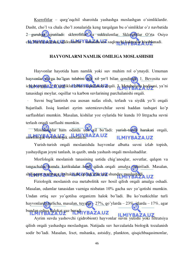  
 
46 
Kserofitlar – qurg’oqchil sharoitda yashashga moslashgan o’simliklardir. 
Dasht, cho’l va chala cho’l zonalarida keng tarqalgan bu o’simliklar o’z navbatida 
2 guruhga ajratiladi: sklerofitlar va sukkulentlar. Sklerofitlar O’rta Osiyo 
cho’llarida uchrasa, sukkulentlar – tanasida suv saqlovchi kaktuslar hisoblanadi. 
 
 HAYVONLARNI NAMLIK OMILIGA MOSLASHISHI 
 
Hayvonlar hayotida ham namlik yoki suv muhim rol o’ynaydi. Umuman 
hayvonlar suvga bo’lgan talabini uch xil yo’l bilan qondiradi: 1. Bevosita suv 
ichish orqali. 2. O’simliklar bilan ovqatlanish orqali. 3. Metabolizm hodisasi, ya’ni 
tanasidagi moylar, oqsillar va karbon suvlarining parchalanishi orqali. 
Suvni bug’lantirish esa asosan nafas olish, terlash va siydik yo’li orqali 
bajariladi. Issiq kunlari ayrim sutemizuvchilar suvni haddan tashqari ko’p 
sarflashlari mumkin. Masalan, kishilar yoz oylarida bir kunda 10 litrgacha suvni 
terlash orqali sarflashi mumkin. 
Moslanishlar ham odatda uch xil bo’ladi: yurish-turish harakati orqali, 
morfologik va fiziologik moslanish. 
Yurish-turish orqali moslanishda hayvonlar albatta suvni izlab topish, 
yashaydigan joyni tanlash, in qazib, unda yashash orqali moslashadilar. 
Morfologik moslanish tanasining ustida chig’anoqlar, sovutlar, qalqon va 
tangachalar hamda kutikulalar hosil qilish orqali amalga oshiriladi. Masalan, 
shiliqqurt, toshbaqa, kaltakesak, qo’ng’izlar ana shunday moslashadi. 
Fiziologik moslanish esa metabolitik suv hosil qilish orqali amalga oshadi. 
Masalan, odamlar tanasidan vazniga nisbatan 10% gacha suv yo’qotishi mumkin. 
Undan ortiq suv yo’qotilsa organizm halok bo’ladi. Bu ko’rsatkichlar turli 
hayvonlarda turlicha, masalan, tuyalar – 27%, qo’ylarda – 23%, itlarda – 17%, agar 
bundan oshsa halokat yuz beradi. 
Ayrim suvda yashovchi (gidrobiont) hayvonlar suvni yutishi yoki filtratsiya 
qilish orqali yashashga moslashgan. Natijada suv havzalarida biologik tozalanish 
sodir bo’ladi. Masalan, lixet, mshanka, astsidiy, plankton, qisqichbaqasimonlar, 
