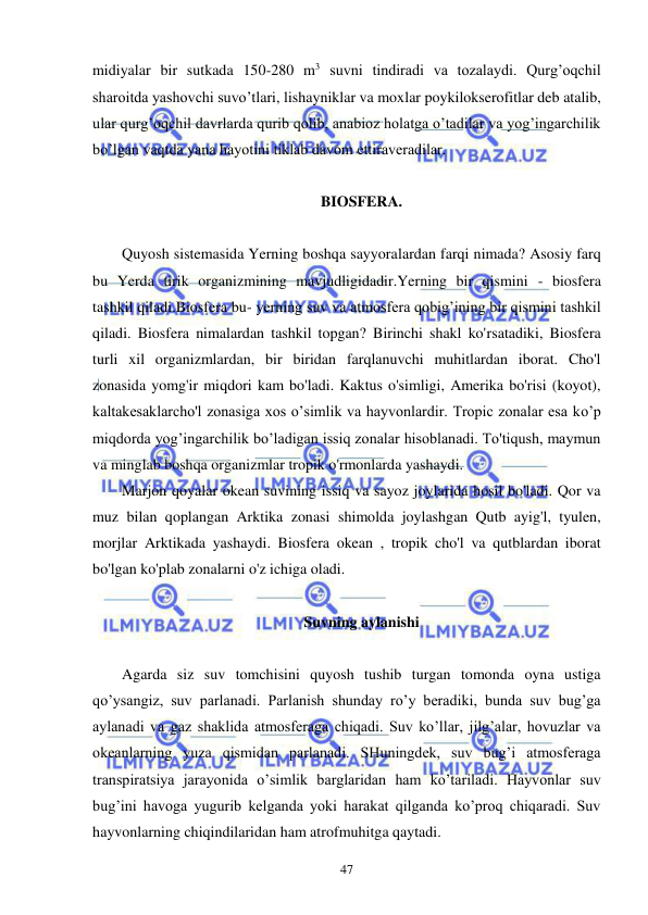  
 
47 
midiyalar bir sutkada 150-280 m3 suvni tindiradi va tozalaydi. Qurg’oqchil 
sharoitda yashovchi suvo’tlari, lishayniklar va moxlar poykilokserofitlar deb atalib, 
ular qurg’oqchil davrlarda qurib qolib, anabioz holatga o’tadilar va yog’ingarchilik 
bo’lgan vaqtda yana hayotini tiklab davom ettiraveradilar. 
 
BIOSFERA. 
 
Quyosh sistemasida Yerning boshqa sayyoralardan farqi nimada? Asosiy farq 
bu Yerda tirik organizmining mavjudligidadir.Yerning bir qismini - biosfera 
tashkil qiladi.Biosfera bu- yerning suv va atmosfera qobig’ining bir qismini tashkil 
qiladi. Biosfera nimalardan tashkil topgan? Birinchi shakl ko'rsatadiki, Biosfera 
turli xil organizmlardan, bir biridan farqlanuvchi muhitlardan iborat. Cho'l 
zonasida yomg'ir miqdori kam bo'ladi. Kaktus o'simligi, Amerika bo'risi (koyot), 
kaltakesaklarcho'l zonasiga xos o’simlik va hayvonlardir. Tropic zonalar esa ko’p 
miqdorda yog’ingarchilik bo’ladigan issiq zonalar hisoblanadi. To'tiqush, maymun 
va minglab boshqa organizmlar tropik o'rmonlarda yashaydi. 
Marjon qoyalar okean suvining issiq va sayoz joylarida hosil bo'ladi. Qor va 
muz bilan qoplangan Arktika zonasi shimolda joylashgan Qutb ayig'l, tyulen, 
morjlar Arktikada yashaydi. Biosfera okean , tropik cho'l va qutblardan iborat 
bo'lgan ko'plab zonalarni o'z ichiga oladi. 
 
Suvning aylanishi 
 
Agarda siz suv tomchisini quyosh tushib turgan tomonda oyna ustiga 
qo’ysangiz, suv parlanadi. Parlanish shunday ro’y beradiki, bunda suv bug’ga 
aylanadi va gaz shaklida atmosferaga chiqadi. Suv ko’llar, jilg’alar, hovuzlar va 
okeanlarning yuza qismidan parlanadi. SHuningdek, suv bug’i atmosferaga 
transpiratsiya jarayonida o’simlik barglaridan ham ko’tariladi. Hayvonlar suv 
bug’ini havoga yugurib kelganda yoki harakat qilganda ko’proq chiqaradi. Suv 
hayvonlarning chiqindilaridan ham atrofmuhitga qaytadi. 
