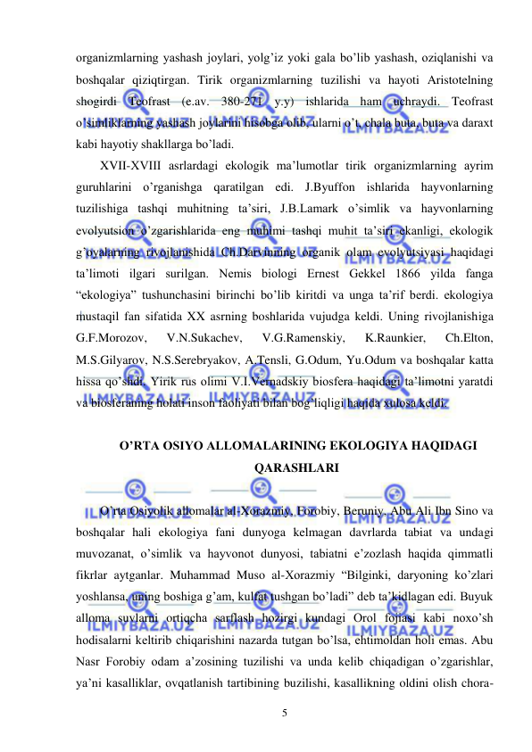  
 
5 
organizmlarning yashash joylari, yolg’iz yoki gala bo’lib yashash, oziqlanishi va 
boshqalar qiziqtirgan. Tirik organizmlarning tuzilishi va hayoti Aristotelning 
shogirdi Teofrast (e.av. 380-271 y.y) ishlarida ham uchraydi. Teofrast 
o’simliklarning yashash joylarini hisobga olib, ularni o’t, chala buta, buta va daraxt 
kabi hayotiy shakllarga bo’ladi. 
XVII-XVIII asrlardagi ekologik ma’lumotlar tirik organizmlarning ayrim 
guruhlarini o’rganishga qaratilgan edi. J.Byuffon ishlarida hayvonlarning 
tuzilishiga tashqi muhitning ta’siri, J.B.Lamark o’simlik va hayvonlarning 
evolyutsion o’zgarishlarida eng muhimi tashqi muhit ta’siri ekanligi, ekologik 
g’oyalarning rivojlanishida Ch.Darvinning organik olam evolyutsiyasi haqidagi 
ta’limoti ilgari surilgan. Nemis biologi Ernest Gekkel 1866 yilda fanga 
“ekologiya” tushunchasini birinchi bo’lib kiritdi va unga ta’rif berdi. ekologiya 
mustaqil fan sifatida XX asrning boshlarida vujudga keldi. Uning rivojlanishiga 
G.F.Morozov, 
V.N.Sukachev, 
V.G.Ramenskiy, 
K.Raunkier, 
Ch.Elton, 
M.S.Gilyarov, N.S.Serebryakov, A.Tensli, G.Odum, Yu.Odum va boshqalar katta 
hissa qo’shdi. Yirik rus olimi V.I.Vernadskiy biosfera haqidagi ta’limotni yaratdi 
va biosferaning holati inson faoliyati bilan bog’liqligi haqida xulosa keldi. 
 
 O’RTA OSIYO ALLOMALARINING EKOLOGIYA HAQIDAGI 
QARASHLARI 
 
O’rta Osiyolik allomalar al-Xorazmiy, Forobiy, Beruniy, Abu Ali Ibn Sino va 
boshqalar hali ekologiya fani dunyoga kelmagan davrlarda tabiat va undagi 
muvozanat, o’simlik va hayvonot dunyosi, tabiatni e’zozlash haqida qimmatli 
fikrlar aytganlar. Muhammad Muso al-Xorazmiy “Bilginki, daryoning ko’zlari 
yoshlansa, uning boshiga g’am, kulfat tushgan bo’ladi” deb ta’kidlagan edi. Buyuk 
alloma suvlarni ortiqcha sarflash hozirgi kundagi Orol fojiasi kabi noxo’sh 
hodisalarni keltirib chiqarishini nazarda tutgan bo’lsa, ehtimoldan holi emas. Abu 
Nasr Forobiy odam a’zosining tuzilishi va unda kelib chiqadigan o’zgarishlar, 
ya’ni kasalliklar, ovqatlanish tartibining buzilishi, kasallikning oldini olish chora-
