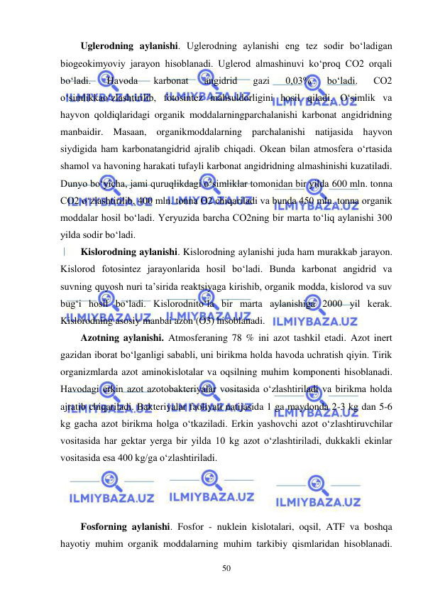  
 
50 
Uglerodning aylanishi. Uglerodning aylanishi eng tez sodir bo‘ladigan 
biogeokimyoviy jarayon hisoblanadi. Uglerod almashinuvi ko‘proq CO2 orqali 
bo‘ladi. 
Havoda 
karbonat 
angidrid 
gazi 
0,03% 
bo‘ladi. 
CO2 
o‘simlikkao‘zlashtirilib, fotosintez mahsuldorligini hosil qiladi. O‘simlik va 
hayvon qoldiqlaridagi organik moddalarningparchalanishi karbonat angidridning 
manbaidir. Masaan, organikmoddalarning parchalanishi natijasida hayvon 
siydigida ham karbonatangidrid ajralib chiqadi. Okean bilan atmosfera o‘rtasida 
shamol va havoning harakati tufayli karbonat angidridning almashinishi kuzatiladi. 
Dunyo bo‘yicha, jami quruqlikdagi o‘simliklar tomonidan bir yilda 600 mln. tonna 
CO2 o‘zlashtirilib, 400 mln. tonna O2 chiqariladi va bunda 450 mln. tonna organik 
moddalar hosil bo‘ladi. Yeryuzida barcha CO2ning bir marta to‘liq aylanishi 300 
yilda sodir bo‘ladi. 
Kislorodning aylanishi. Kislorodning aylanishi juda ham murakkab jarayon. 
Kislorod fotosintez jarayonlarida hosil bo‘ladi. Bunda karbonat angidrid va 
suvning quyosh nuri ta’sirida reaktsiyaga kirishib, organik modda, kislorod va suv 
bug‘i hosil bo‘ladi. Kislorodnito‘la bir marta aylanishiga 2000 yil kerak. 
Kislorodning asosiy manbai azon (O3) hisoblanadi. 
Azotning aylanishi. Atmosferaning 78 % ini azot tashkil etadi. Azot inert 
gazidan iborat bo‘lganligi sababli, uni birikma holda havoda uchratish qiyin. Tirik 
organizmlarda azot aminokislotalar va oqsilning muhim komponenti hisoblanadi. 
Havodagi erkin azot azotobakteriyalar vositasida o‘zlashtiriladi va birikma holda 
ajratib chiqariladi. Bakteriyalar faoliyati natijasida 1 ga maydonda 2-3 kg dan 5-6 
kg gacha azot birikma holga o‘tkaziladi. Erkin yashovchi azot o‘zlashtiruvchilar 
vositasida har gektar yerga bir yilda 10 kg azot o‘zlashtiriladi, dukkakli ekinlar 
vositasida esa 400 kg/ga o‘zlashtiriladi. 
 
 
 
Fosforning aylanishi. Fosfor - nuklein kislotalari, oqsil, ATF va boshqa 
hayotiy muhim organik moddalarning muhim tarkibiy qismlaridan hisoblanadi. 
