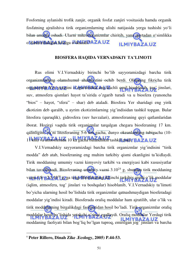  
 
51 
Fosforning aylanishi trofik zanjir, organik fosfat zanjiri vositasida hamda organik 
fosfatning ajralishiva tirik organizmlarning ulishi natijasida yerga tushishi yo‘li 
bilan amalga oshadi. Ularni mikroorganizmlar chiritib, yana qaytadan o‘simlikka 
o‘zlashtiriladigan holatga o‘tkazadi.8 
 
BIOSFERA HAQIDA VERNADSKIY TA’LIMOTI 
 
Rus olimi V.I.Vernadskiy birinchi bo’lib sayyoramizdagi barcha tirik 
organizmlarning olamshumul ahamiyatini ochib berdi. Olimning fikricha tirik 
organizmlar Yer yuzasini o’zgartirishda eng kuchli omil hisoblanib, tog’ jinslari, 
suv, atmosfera qismlari hayot ta’sirida o’zgarib turadi va u biosfera (yunoncha 
“bios” – hayot, “sfera” – shar) deb ataladi. Biosfera Yer sharidagi eng yirik 
ekotizim deb qaralib, u ayrim ekotizimlarning yig’indisidan tashkil topgan. Bular 
litosfera (quruqlik), gidrosfera (suv havzalari), atmosferaning quyi qatlamlaridan 
iborat. Hozirgi vaqtda tirik organizmlar tarqalgan chegara biosferaning 17 km. 
qalinligini, ya’ni litosferaning 5-6 km gacha, dunyo okeanlarining tubigacha (10-
11 km) va atmosferada 10 ka gacha balandlikni tashkil etadi. 
V.I.Vernadskiy sayyoramizdagi barcha tirik organizmlar yig’indisini “tirik 
modda” deb atab, biosferaning eng muhim tarkibiy qismi ekanligini ta’kidlaydi. 
Tirik moddaning umumiy vazni kimyoviy tarkibi va energiyasi kabi xususiyatlar 
bilan tavsiflanadi. Biosferaning umumiy vazni 3.1024 g, shundan tirik moddaning 
vazni 1,8 – 2,5.1018 g. ga teng. Biosferaning ikkinchi tarkibiy qismi o’lik moddalar 
(iqlim, atmosfera, tog’ jinslari va boshqalar) hisoblanib, V.I.Vernadskiy ta’limoti 
bo’yicha ularning hosil bo’lishida tirik organizmlar qatnashmaydigan biosferadagi 
moddalar yig’indisi kiradi. Biosferada oraliq moddalar ham ajratilib, ular o’lik va 
tirik moddalarning birgalikdagi faoliyatidan hosil bo’ladi. Tirik organizmlar oraliq 
moddalar hosil bo’lishida yetakchi o’rinni egallaydi. Oraliq moddalar Yerdagi tirik 
moddaning faoliyati bilan bog’liq bo’lgan tuproq, emirilgan jog’ jinslari va barcha 
                                                 
8 Peter Rillero, Dinah Zike .Ecology, 2005) P.44-53. 
 
