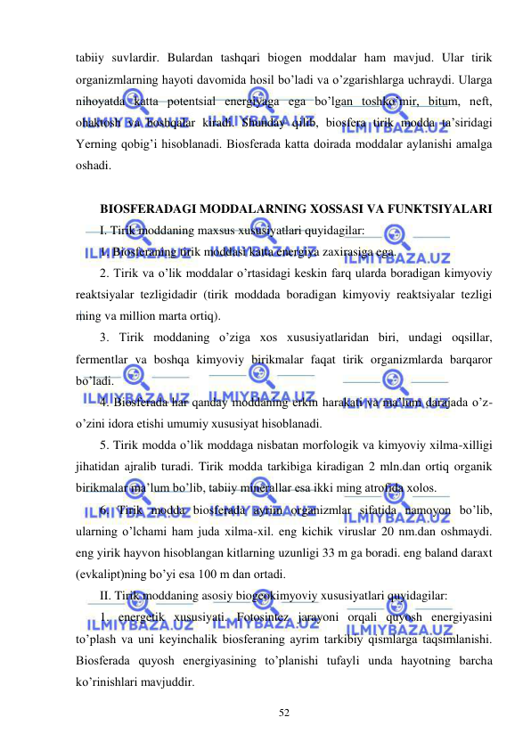  
 
52 
tabiiy suvlardir. Bulardan tashqari biogen moddalar ham mavjud. Ular tirik 
organizmlarning hayoti davomida hosil bo’ladi va o’zgarishlarga uchraydi. Ularga 
nihoyatda katta potentsial energiyaga ega bo’lgan toshko’mir, bitum, neft, 
ohaktosh va boshqalar kiradi. Shunday qilib, biosfera tirik modda ta’siridagi 
Yerning qobig’i hisoblanadi. Biosferada katta doirada moddalar aylanishi amalga 
oshadi. 
 
BIOSFERADAGI MODDALARNING XOSSASI VA FUNKTSIYALARI 
I. Tirik moddaning maxsus xususiyatlari quyidagilar: 
1. Biosferaning tirik moddasi katta energiya zaxirasiga ega. 
2. Tirik va o’lik moddalar o’rtasidagi keskin farq ularda boradigan kimyoviy 
reaktsiyalar tezligidadir (tirik moddada boradigan kimyoviy reaktsiyalar tezligi 
ming va million marta ortiq). 
3. Tirik moddaning o’ziga xos xususiyatlaridan biri, undagi oqsillar, 
fermentlar va boshqa kimyoviy birikmalar faqat tirik organizmlarda barqaror 
bo’ladi. 
4. Biosferada har qanday moddaning erkin harakati va ma’lum darajada o’z-
o’zini idora etishi umumiy xususiyat hisoblanadi. 
5. Tirik modda o’lik moddaga nisbatan morfologik va kimyoviy xilma-xilligi 
jihatidan ajralib turadi. Tirik modda tarkibiga kiradigan 2 mln.dan ortiq organik 
birikmalar ma’lum bo’lib, tabiiy minerallar esa ikki ming atrofida xolos. 
6. Tirik modda biosferada ayrim organizmlar sifatida namoyon bo’lib, 
ularning o’lchami ham juda xilma-xil. eng kichik viruslar 20 nm.dan oshmaydi. 
eng yirik hayvon hisoblangan kitlarning uzunligi 33 m ga boradi. eng baland daraxt 
(evkalipt)ning bo’yi esa 100 m dan ortadi. 
II. Tirik moddaning asosiy biogeokimyoviy xususiyatlari quyidagilar: 
1. energetik xususiyati. Fotosintez jarayoni orqali quyosh energiyasini 
to’plash va uni keyinchalik biosferaning ayrim tarkibiy qismlarga taqsimlanishi. 
Biosferada quyosh energiyasining to’planishi tufayli unda hayotning barcha 
ko’rinishlari mavjuddir. 
