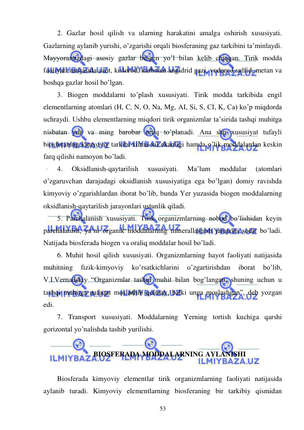  
 
53 
2. Gazlar hosil qilish va ularning harakatini amalga oshirish xususiyati. 
Gazlarning aylanib yurishi, o’zgarishi orqali biosferaning gaz tarkibini ta’minlaydi. 
Mayyoramizdagi asosiy gazlar biogen yo’l bilan kelib chiqqan. Tirik modda 
faoliyati natijasida azot, kislorod, karbonat angidrid gazi, vodorod sulfid, metan va 
boshqa gazlar hosil bo’lgan. 
3. Biogen moddalarni to’plash xususiyati. Tirik modda tarkibida engil 
elementlarning atomlari (H, C, N, O, Na, Mg, AI, Si, S, CI, K, Ca) ko’p miqdorda 
uchraydi. Ushbu elementlarning miqdori tirik organizmlar ta’sirida tashqi muhitga 
nisbatan yuz va ming barobar ortiq to’planadi. Ana shu xususiyat tufayli 
biosferaning kimyoviy tarkibi xilma-xil ekanligi hamda o’lik moddalardan keskin 
farq qilishi namoyon bo’ladi. 
4. 
Oksidlanish-qaytarilish 
xususiyati. 
Ma’lum 
moddalar 
(atomlari 
o’zgaruvchan darajadagi oksidlanish xususiyatiga ega bo’lgan) domiy ravishda 
kimyoviy o’zgarishlardan iborat bo’lib, bunda Yer yuzasida biogen moddalarning 
oksidlanish-qaytarilish jarayonlari ustunlik qiladi. 
5. Parchalanish xususiyati. Tirik organizmlarning nobud bo’lishidan keyin 
parchalanish, ya’ni organik moddalarning minerallashish jarayoni sodir bo’ladi. 
Natijada biosferada biogen va oraliq moddalar hosil bo’ladi. 
6. Muhit hosil qilish xususiyati. Organizmlarning hayot faoliyati natijasida 
muhitning 
fizik-kimyoviy 
ko’rsatkichlarini 
o’zgartirishdan 
iborat 
bo’lib, 
V.I.Vernadskiy “Organizmlar tashqi muhit bilan bog’langan, shuning uchun u 
tashqi muhitga nafaqat moslashib qolmay, balki unga moslashgan”, deb yozgan 
edi. 
7. Transport xususiyati. Moddalarning Yerning tortish kuchiga qarshi 
gorizontal yo’nalishda tashib yurilishi. 
 
BIOSFERADA MODDALARNING AYLANISHI 
 
Biosferada kimyoviy elementlar tirik organizmlarning faoliyati natijasida 
aylanib turadi. Kimyoviy elementlarning biosferaning bir tarkibiy qismidan 
