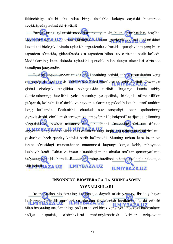  
 
54 
ikkinchisiga o’tishi shu bilan birga dastlabki holatga qaytishi biosferada 
moddalarning aylanishi deyiladi. 
Energiyaning aylanishi moddalarning aylanishi bilan chambarchas bog’liq. 
Moddalarning kichik doirada (biologik) va katta (geologik) doirada aylanishlari 
kuzatiladi biologik doirada aylanish organizmlar o’rtasida, quruqlikda tuproq bilan 
organizm o’rtasida, gidrosferada esa organizm bilan suv o’rtasida sodir bo’ladi. 
Moddalarning katta doirada aylanishi quruqlik bilan dunyo okeanlari o’rtasida 
boradigan jarayondir. 
Hozirgi vaqtda sayyoramizda aholi sonining ortishi, tabiiy resurslardan keng 
va noto’g’ri foydalanish kabilar biosferani xavf ostiga solib turibdi. Insoniyat 
global 
ekologik tangliklar 
bo’sag’asida 
turibdi. 
Bugungi kunda 
tabiiy 
ekotizimlarning buzilishi yoki butunlay yo’qotilish, biologik xilma-xillikni 
yo’qotish, ko’pchilik o’simlik va hayvon turlarining yo’qolib ketishi, atrof-muhitni 
keng 
ko’lamda 
ifloslanishi, 
chuchuk 
suv 
tanqisligi, 
ozon 
qatlamining 
siyraklashishi, cho’llanish jarayoni va atmosferani “dimiqishi” natijasida iqlimning 
o’zgarishi va boshqa muammolar kelib chiqdi. Insonning o’zi tur sifatida 
sayyoramizda yashab qolishi xavf ostida va unga inqirozga uchragan ekotizimlarda 
yashashga hech qanday kafolat berib bo’lmaydi. Shuning uchun ham inson va 
tabiat o’rtasidagi munosabatlar muammosi bugungi kunga kelib, nihoyatda 
kuchayib ketdi. Tabiat va inson o’rtasidagi munosabatlar ma’lum qonuniyatlarga 
bo’ysungan holda boradi. Bu qonunlarning buzilishi albatta ekologik halokatga 
olib keladi. 
 
INSONNING BIOSFERAGA TA’SIRINI ASOSIY  
YO’NALISHLARI 
Inson dastlab biosferaning tuzilmasiga deyarli ta’sir yetmay, ibtidoiy hayot 
kechirgan. Ovchilik qurollari va olovdan foydalanish kabilarning kashf etilishi 
bilan insonning atrof-muhitga bo’lgan ta’siri biroz kengaydi. Yovvoyi hayvonlarni 
qo’lga 
o’rgatish, 
o’simliklarni 
madaniylashtirish 
kabilar 
oziq-ovqat 
