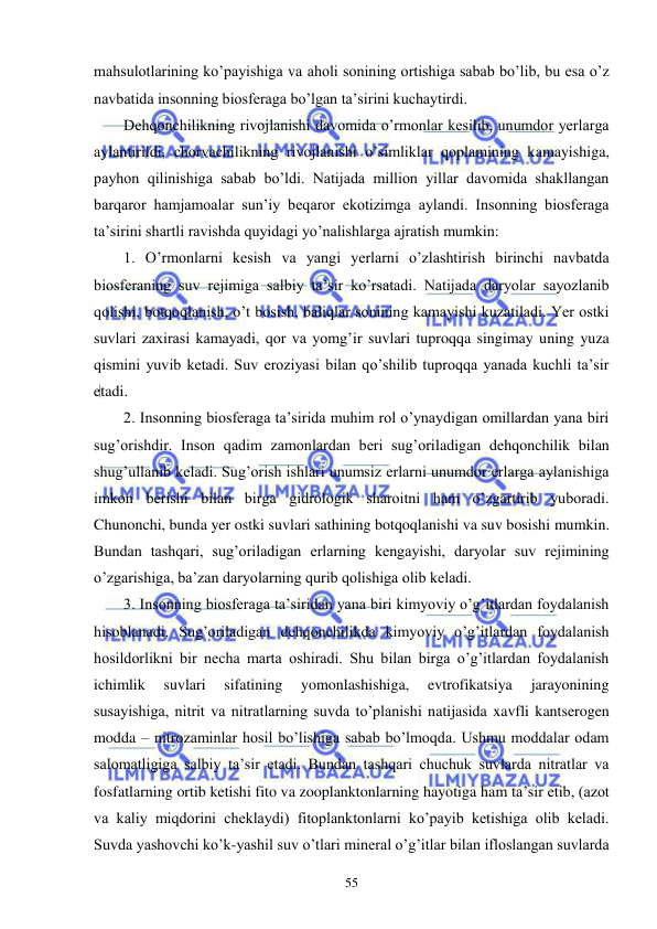  
 
55 
mahsulotlarining ko’payishiga va aholi sonining ortishiga sabab bo’lib, bu esa o’z 
navbatida insonning biosferaga bo’lgan ta’sirini kuchaytirdi. 
Dehqonchilikning rivojlanishi davomida o’rmonlar kesilib, unumdor yerlarga 
aylantirildi, chorvachilikning rivojlanishi o’simliklar qoplamining kamayishiga, 
payhon qilinishiga sabab bo’ldi. Natijada million yillar davomida shakllangan 
barqaror hamjamoalar sun’iy beqaror ekotizimga aylandi. Insonning biosferaga 
ta’sirini shartli ravishda quyidagi yo’nalishlarga ajratish mumkin: 
1. O’rmonlarni kesish va yangi yerlarni o’zlashtirish birinchi navbatda 
biosferaning suv rejimiga salbiy ta’sir ko’rsatadi. Natijada daryolar sayozlanib 
qolishi, botqoqlanish, o’t bosish, baliqlar sonining kamayishi kuzatiladi. Yer ostki 
suvlari zaxirasi kamayadi, qor va yomg’ir suvlari tuproqqa singimay uning yuza 
qismini yuvib ketadi. Suv eroziyasi bilan qo’shilib tuproqqa yanada kuchli ta’sir 
etadi. 
2. Insonning biosferaga ta’sirida muhim rol o’ynaydigan omillardan yana biri 
sug’orishdir. Inson qadim zamonlardan beri sug’oriladigan dehqonchilik bilan 
shug’ullanib keladi. Sug’orish ishlari unumsiz erlarni unumdor erlarga aylanishiga 
imkon berishi bilan birga gidrologik sharoitni ham o’zgartirib yuboradi. 
Chunonchi, bunda yer ostki suvlari sathining botqoqlanishi va suv bosishi mumkin. 
Bundan tashqari, sug’oriladigan erlarning kengayishi, daryolar suv rejimining 
o’zgarishiga, ba’zan daryolarning qurib qolishiga olib keladi. 
3. Insonning biosferaga ta’siridan yana biri kimyoviy o’g’itlardan foydalanish 
hisoblanadi. Sug’oriladigan dehqonchilikda kimyoviy o’g’itlardan foydalanish 
hosildorlikni bir necha marta oshiradi. Shu bilan birga o’g’itlardan foydalanish 
ichimlik 
suvlari 
sifatining 
yomonlashishiga, 
evtrofikatsiya 
jarayonining 
susayishiga, nitrit va nitratlarning suvda to’planishi natijasida xavfli kantserogen 
modda – nitrozaminlar hosil bo’lishiga sabab bo’lmoqda. Ushmu moddalar odam 
salomatligiga salbiy ta’sir etadi. Bundan tashqari chuchuk suvlarda nitratlar va 
fosfatlarning ortib ketishi fito va zooplanktonlarning hayotiga ham ta’sir etib, (azot 
va kaliy miqdorini cheklaydi) fitoplanktonlarni ko’payib ketishiga olib keladi. 
Suvda yashovchi ko’k-yashil suv o’tlari mineral o’g’itlar bilan ifloslangan suvlarda 
