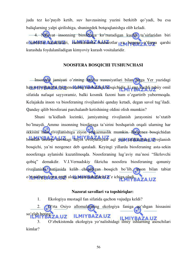  
 
56 
juda tez ko’payib ketib, suv havzasining yuzini berkitib qo’yadi, bu esa 
baliqlarning yalpi qirilishiga, shuningdek botqoqlanishga olib keladi. 
4. Nihoyat insonning biosferaga ko’rsatadigan kuchli ta’sirlaridan biri 
o’simliklar kasalliklari, zararkunanda hasharotlar va begona o’tlarga qarshi 
kurashda foydalaniladigan kimyoviy kurash vositalaridir. 
 
 NOOSFERA BOSQICHI TUSHUNCHASI 
 
Insoniyat jamiyati o’zining barcha xususiyatlari bilan birga Yer yuzidagi 
hayot rivojlanishi (biogenez)ning navbatdagi bosqichidir. U eng kuchli tabiiy omil 
sifatida nafaqat sayyoramiz, balki kosmik fazoni ham o’zgartirib yubormoqda. 
Kelajakda inson va biosferaning rivojlanishi qanday ketadi, degan savol tug’iladi. 
Qanday qilib biosferani parchalanib ketishining oldini olish mumkin? 
Shuni ta’kidlash lozimki, jamiyatning rivojlanish jarayonini to’xtatib 
bo’lmaydi. Ammo insonning biosferaga ta’sirini boshqarish orqali ularning har 
ikkisini ham rivojlanishiga ziyon yetkazmaslik mumkin. Biogenez bosqichidan 
boshlab hozirgi davrdagi hayot evolyutsiyasi aql yoki tafakkurning rivojlanish 
bosqichi, ya’ni neogenez deb qaraladi. Keyingi yillarda biosferaning asta-sekin 
noosferaga aylanishi kuzatilmoqda. Noosferaning lug’aviy ma’nosi “fikrlovchi 
qobiq” demakdir. V.I.Vernadskiy fikricha noosfera biosferaning qonuniy 
rivojlanishi natijasida kelib chiqadigan bosqich bo’lib, inson bilan tabiat 
o’rtasidagi o’zaro ongli aloqa munosabatlarini o’z ichiga oladi. 
 
Nazorat savollari va topshiriqlar: 
1. 
Ekologiya mustaqil fan sifatida qachon vujudga keldi? 
2. 
О‘rta Osiyo allomalarining ekologiya faniga qо‘shgan hissasini 
sо‘zlab bering. 
3. 
О‘zbekistonda ekologiya yо‘nalishidagi ilmiy ishlarning asoschilari 
kimlar?  
