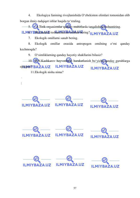 
 
57 
4. 
Ekologiya fanining rivojlanishida О‘zbekiston olimlari tomonidan olib 
borgan ilmiy-tadqiqot ishlar haqida tо‘xtaling. 
5. 
4.Tirik organizmlar qanday muhitlarda tarqalishini tushuntiring. 
6. 
Moslashish tushunchasini izohlab bering? 
7. 
Ekologik omillarni sanab bering. 
8. 
Ekologik 
omillar 
orasida 
antropogen 
omilning 
o‘rni 
qanday 
kechmoqda? 
9. 
O‘simliklarning qanday hayotiy shakllarini bilasiz? 
10. D.N.Kashkarov hayvonlarni harakatlanish bo‘yicha qanday guruhlarga 
ajratgan? 
11. Ekologik nisha nima? 
