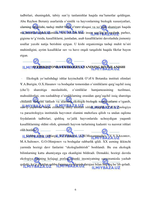  
 
6 
tadbirlari, shuningdek, tabiiy sun’iy tanlanishlar haqida ma’lumotlar qoldirgan. 
Abu Rayhon Beruniy asarlarida o’simlik va hayvonlarning biologik xususiyatlari, 
ularning tarqalishi, tashqi muhit bilan o’zaro aloqasi va xo’jalik ahamiyati haqida 
ma’lumotlar topish mumkin. Abu Ali Ibn Sino inson sog’lig’ini saqlash, parhez, 
gigiena to’g’risida, kasalliklarni, jumladan, asab kasalliklarini davolashda jismoniy 
usullar yaxshi natija berishini aytgan. U kishi organizmiga tashqi muhit ta’siri 
muhimligini, ayrim kasalliklar suv va havo orqali tarqalishi haqida fikrlar bayon 
etgan. 
 
 O’ZBEKISTONDA EKOLOGIYA FANINING RIVOJLANISHI 
 
Ekologik yo’nalishdagi ishlar keyinchalik O’zFA Botanika instituti olimlari 
V.A.Burigin, O.X.Hasanov va boshqalar tomonidan o’simliklarni qurg’oqchil issiq 
(cho’l) 
sharoitiga 
moslashishi, 
o’simliklar 
hamjamoasining 
tuzilmasi, 
mahsuldorligi, em-xashakbop o’simliklarning orasidan qurg’oqchil issiq sharoitga 
chidamli turlarini tanlash va ularning ekologik-biologik xususiyatlarni o’rganib, 
sun’iy yaylovlar barpo etishning ilmiy asoslari ishlab chiqildi. O’zFA Zoologiya 
va parazitologiya institutida hayvonot olamini muhofaza qilish va undan oqilona 
foydalanish tadbirlari, qishloq xo’jalik hayvonlarida uchraydigan yuqumli 
kasalliklarning oldini olish, qimmatli hayvon turlarining kadastri va nazorat ishlari 
olib borildi. 
Ushbu ilmiy ishlarga T.Z.Zohidov, A.M.Muxammadiev, V.V.YAxontov, 
M.A.Sultonov, G.O.Olimjonov va boshqalar rahbarlik qildi. XX asrning ikkinchi 
yarmida hozirgi davr fanlarini “ekologlashtirish” boshlandi. Bu esa ekologik 
bilimlarning katta ahamiyatga ega ekanligini bildiradi. Demakki, hozirgi davrda 
ekologiya fanining kelajagi porloq, chunki insoniyatning sayyoramizda yashab 
qolishi, ko’p jihatdan ushbu fanning rivojlanish darajasi bilan bog’liq bo’lib qoladi. 
 
 
