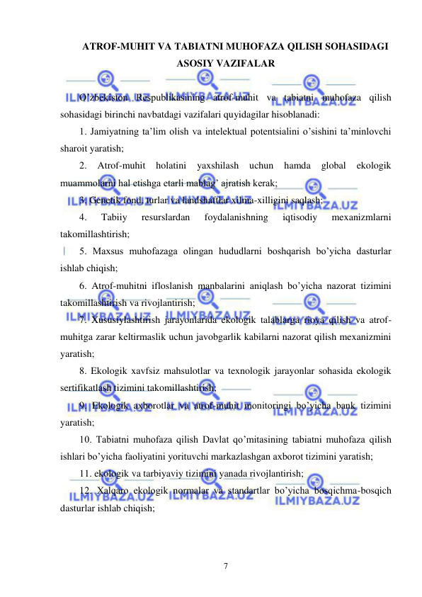  
 
7 
ATROF-MUHIT VA TABIATNI MUHOFAZA QILISH SOHASIDAGI 
ASOSIY VAZIFALAR 
 
O’zbekiston Respublikasining atrof-muhit va tabiatni muhofaza qilish 
sohasidagi birinchi navbatdagi vazifalari quyidagilar hisoblanadi: 
1. Jamiyatning ta’lim olish va intelektual potentsialini o’sishini ta’minlovchi 
sharoit yaratish; 
2. 
Atrof-muhit 
holatini 
yaxshilash 
uchun 
hamda 
global 
ekologik 
muammolarni hal etishga etarli mablag’ ajratish kerak; 
3. Genetik fond, turlar va landshaftlar xilma-xilligini saqlash; 
4. 
Tabiiy 
resurslardan 
foydalanishning 
iqtisodiy 
mexanizmlarni 
takomillashtirish; 
5. Maxsus muhofazaga olingan hududlarni boshqarish bo’yicha dasturlar 
ishlab chiqish; 
6. Atrof-muhitni ifloslanish manbalarini aniqlash bo’yicha nazorat tizimini 
takomillashtirish va rivojlantirish; 
7. Xususiylashtirish jarayonlarida ekologik talablarga rioya qilish va atrof-
muhitga zarar keltirmaslik uchun javobgarlik kabilarni nazorat qilish mexanizmini 
yaratish; 
8. Ekologik xavfsiz mahsulotlar va texnologik jarayonlar sohasida ekologik 
sertifikatlash tizimini takomillashtirish; 
9. Ekologik axborotlar va atrof-muhit monitoringi bo’yicha bank tizimini 
yaratish; 
10. Tabiatni muhofaza qilish Davlat qo’mitasining tabiatni muhofaza qilish 
ishlari bo’yicha faoliyatini yorituvchi markazlashgan axborot tizimini yaratish; 
11. ekologik va tarbiyaviy tizimini yanada rivojlantirish; 
12. Xalqaro ekologik normalar va standartlar bo’yicha bosqichma-bosqich 
dasturlar ishlab chiqish; 
