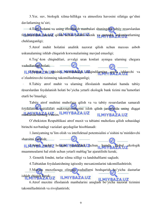  
 
9 
 3.Yer, suv, biologik xilma-hillikga va atmosfera havosini sifatiga qo’shni 
davlatlarning ta’siri; 
 4.Taiiy holatni va uning ifloslanish manbalari shuningdek tabiiy resurslardan 
foydalanishni nazorat qilish uchun yetarli texnik va metodik imkoniyatlarning 
cheklanganligi; 
 5.Atrof muhit holatini analitik nazorat qilish uchun maxsus asbob 
uskunalarning ishlab chiqarish korxonalarining mavjud emasligi; 
 6.Tog’-kon chiqindilari, avvalgi uran konlari ayniqsa ularning chegara 
xududlardagi holati; 
 7.Sanoat va maishiy turmushdagi chiqindilarning qayta ishlovchi va 
o’zlashtiruvchi tizimning takomillashmaganligi; 
 8.Tabiiy atrof muhit va ularning ifloslanish manbalari hamda tabiiy 
resurslardan foydalanish holati bo’yicha yetarli ekologik bank tizimi ma’lumotlari 
etarli bo’lmasligi; 
 Tabiiy atrof muhitni muhofaza qilish va va tabiiy resurslardan samarali 
foydalanish masalalari makroiqtisodiyotni isloh qilish jarayonida uning diqqat 
markazida turmog’i lozim. 
 O’zbekiston Respublikasi atrof muxit va tabiatni muhofaza qilish sohasidagi 
birinchi navbatdagi vazialari quydagilar hisoblanadi: 
 1.Jamiyatning ta’lim olish va intellektual potentsialini o’sishini ta’minldovchi 
sharoitni yaratish; 
 2.Atrof 
muhit 
holatini 
yaxshilash 
uchun 
hamda 
global 
ekologik 
muammoalarni hal etish uchun yetarli mablag’lar ajaratilishi kerak; 
 3. Genetik fondni, turlar xilma xilligi va landshaftlarni saqlash; 
 4.Tabiatdan foydalanishning iqtisodiy mexanizmlarini takomillashtirish; 
 5.Maxsus muxofazaga olingan xududlarni boshqarish bo’yicha dasturlar 
ishlab chiqish kerak; 
 6.Atrof muxitni ifloslanish manbalarini aniqlash bo’yicha nazorat tizimini 
takomillashtirish va rivojlantirish; 
