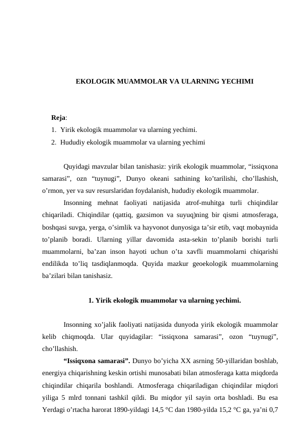 EKOLOGIK MUAMMOLAR VA ULARNING YECHIMI
Reja: 
1. Yirik ekologik muammolar va ularning yechimi.
2. Hududiy ekologik muammolar va ularning yechimi
Quyidagi mavzular bilan tanishasiz: yirik ekologik muammolar, “issiqxona
samarasi”,  ozn  “tuynugi”,  Dunyo  okeani  sathining  ko’tarilishi,  cho’llashish,
o’rmon, yer va suv resurslaridan foydalanish, hududiy ekologik muammolar.
Insonning  mehnat  faoliyati  natijasida  atrof-muhitga  turli  chiqindilar
chiqariladi. Chiqindilar (qattiq, gazsimon va suyuq)ning bir qismi atmosferaga,
boshqasi suvga, yerga, o’simlik va hayvonot dunyosiga ta’sir etib, vaqt mobaynida
to’planib  boradi.  Ularning  yillar  davomida  asta-sekin  to’planib  borishi  turli
muammolarni, ba’zan inson  hayoti  uchun o’ta xavfli  muammolarni  chiqarishi
endilikda  to’liq  tasdiqlanmoqda.  Quyida  mazkur  geoekologik  muammolarning
ba’zilari bilan tanishasiz. 
1. Yirik ekologik muammolar va ularning yechimi.
Insonning xo’jalik faoliyati natijasida dunyoda yirik ekologik muammolar
kelib  chiqmoqda.  Ular  quyidagilar:  “issiqxona  samarasi”,  ozon  “tuynugi”,
cho’llashish.
“Issiqxona samarasi”. Dunyo bo’yicha XX asrning 50-yillaridan boshlab,
energiya chiqarishning keskin ortishi munosabati bilan atmosferaga katta miqdorda
chiqindilar chiqarila boshlandi. Atmosferaga chiqariladigan chiqindilar miqdori
yiliga 5 mlrd tonnani tashkil qildi. Bu miqdor yil sayin orta boshladi. Bu esa
Yerdagi o’rtacha harorat 1890-yildagi 14,5 °C dan 1980-yilda 15,2 °C ga, ya’ni 0,7
