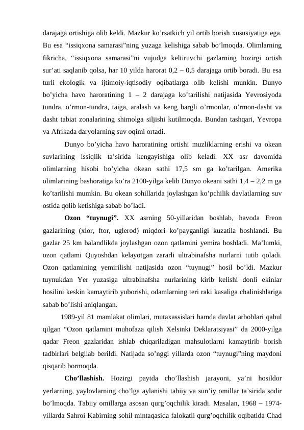 darajaga ortishiga olib keldi. Mazkur ko’rsatkich yil ortib borish xususiyatiga ega.
Bu esa “issiqxona samarasi”ning yuzaga kelishiga sabab bo’lmoqda. Olimlarning
fikricha,  “issiqxona  samarasi”ni  vujudga  keltiruvchi  gazlarning  hozirgi  ortish
sur’ati saqlanib qolsa, har 10 yilda harorat 0,2 – 0,5 darajaga ortib boradi. Bu esa
turli  ekologik  va  ijtimoiy-iqtisodiy  oqibatlarga  olib  kelishi  munkin.  Dunyo
bo’yicha  havo haroratining 1 – 2 darajaga ko’tarilishi  natijasida Yevrosiyoda
tundra, o’rmon-tundra, taiga, aralash va keng bargli o’rmonlar, o’rmon-dasht va
dasht tabiat zonalarining shimolga siljishi kutilmoqda. Bundan tashqari, Yevropa
va Afrikada daryolarning suv oqimi ortadi. 
Dunyo bo’yicha havo haroratining ortishi muzliklarning erishi va okean
suvlarining  issiqlik  ta’sirida  kengayishiga  olib  keladi.  XX  asr  davomida
olimlarning  hisobi  bo’yicha  okean  sathi  17,5  sm  ga  ko’tarilgan.  Amerika
olimlarining bashoratiga ko’ra 2100-yilga kelib Dunyo okeani sathi 1,4 – 2,2 m ga
ko’tarilishi mumkin. Bu okean sohillarida joylashgan ko’pchilik davlatlarning suv
ostida qolib ketishiga sabab bo’ladi. 
Ozon  “tuynugi”.  XX  asrning  50-yillaridan  boshlab,  havoda  Freon
gazlarining  (xlor,  ftor,  uglerod)  miqdori  ko’payganligi  kuzatila  boshlandi.  Bu
gazlar 25 km balandlikda joylashgan ozon qatlamini yemira boshladi. Ma’lumki,
ozon qatlami Quyoshdan kelayotgan zararli ultrabinafsha nurlarni tutib qoladi.
Ozon  qatlamining  yemirilishi  natijasida  ozon  “tuynugi”  hosil  bo’ldi.  Mazkur
tuynukdan  Yer  yuzasiga  ultrabinafsha  nurlarining  kirib  kelishi  donli  ekinlar
hosilini keskin kamaytirib yuborishi, odamlarning teri raki kasaliga chalinishlariga
sabab bo’lishi aniqlangan. 
1989-yil 81 mamlakat olimlari, mutaxassislari hamda davlat arboblari qabul
qilgan “Ozon qatlamini muhofaza qilish Xelsinki Deklaratsiyasi” da 2000-yilga
qadar  Freon  gazlaridan  ishlab  chiqariladigan  mahsulotlarni  kamaytirib  borish
tadbirlari belgilab berildi. Natijada so’nggi yillarda ozon “tuynugi”ning maydoni
qisqarib bormoqda.
Cho’llashish.  Hozirgi  paytda  cho’llashish  jarayoni,  ya’ni  hosildor
yerlarning, yaylovlarning cho’lga aylanishi tabiiy va sun’iy omillar ta’sirida sodir
bo’lmoqda. Tabiiy omillarga asosan qurg’oqchilik kiradi. Masalan, 1968 – 1974-
yillarda Sahroi Kabirning sohil mintaqasida falokatli qurg’oqchilik oqibatida Chad
