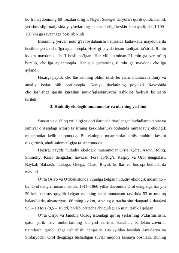 ko’li maydonining 60 foizdan ortig’i, Niger, Senegel daryolari qurib qoldi, namlik
yetishmasligi natijasida yaylovlarning mahsuldorligi keskin kamayadi, cho’l 100–
150 km ga savannaga bostirib kirdi.
Insonning yerdan noto’g’ri foydalanishi natijasida katta-katta maydonlarda
hosildor yerlar cho’lga aylanmoqda. Hozirgi paytda inson faoliyati ta’sirida 9 mln
kv.km maydonda cho’l hosil bo’lgan. Har yili taxminan 21 mln ga yer to’liq
buzilib,  cho’lga  aylanmoqda.  Har  yili  yerlarning  6  mln  ga  maydoni  cho’lga
aylandi. 
Hozirgi paytda cho’llashishning oldini olish bo’yicha muntazam ilmiy va
amaliy  ishlar  olib  borilmoqda.  Keniya  davlatining  poytaxti  Nayrobida
cho’llashishga  qarshi  kurashni  muvofiqlashtiruvchi  tashkilot  faoliyat  ko’rsatib
turibdi.
2. Hududiy ekologik muammolar va ularning yechimi
Sanoat va qishloq xo’jaligi yuqori darajada rivojlangan hududlarda tabiat va
jamiyat o’rtasidagi o’zaro ta’sirning keskinlashuvi oqibatida mintaqaviy ekologik
muammolar  kelib chiqmoqda.  Bu  ekologik muammolar  tabiiy  muhitni  keskin
o’zgartirib, aholi salomatligiga ta’sir etmoqda. 
Hozirgi paytda hududiy ekologik muammolar O’rta, Qora, Azov, Boltiq,
Shimoliy, Karib dengizlari havzasi, Fors qo’ltig’i, Kaspiy va Orol dengizlari,
Baykal, Balxash,  Ladoga, Onega, Chad, Buyuk ko’llar  va boshqa hududlarda
mavjud.
O’rta Osiyo va O’zbekistonda vujudga kelgan hududiy ekologik muammo –
bu, Orol dengizi muammosidir. 1911–1960-yillar davomida Orol dengiziga har yili
50 kub km suv quyilib kelgan va uning sathi muntazam ravishda 53 m mutloq
balandlikda, akvatoriyasi 66 ming kv.km, suvning o’rtacha sho’rlanganlik darajasi
9,5 – 10 foiz (9,5 – 10 g/l) bo’lib, o’rtacha chuqurligi 16 m ni tashkil qolgan. 
O’rta Osiyo va Janubiy Qozog’istondagi qo’riq yerlarning o’zlashtirilishi,
qator  yirik  suv  omborlarining  bunyod  etilishi,  kanallar,  kollektor-zovurlar
tizimlarini qurib, ishga tishirilishi natijasida 1961-yildan boshlab Amudaryo va
Sirdaryodan Orol dengiziga tushadigan suvlar miqdori kamaya boshladi. Buning
