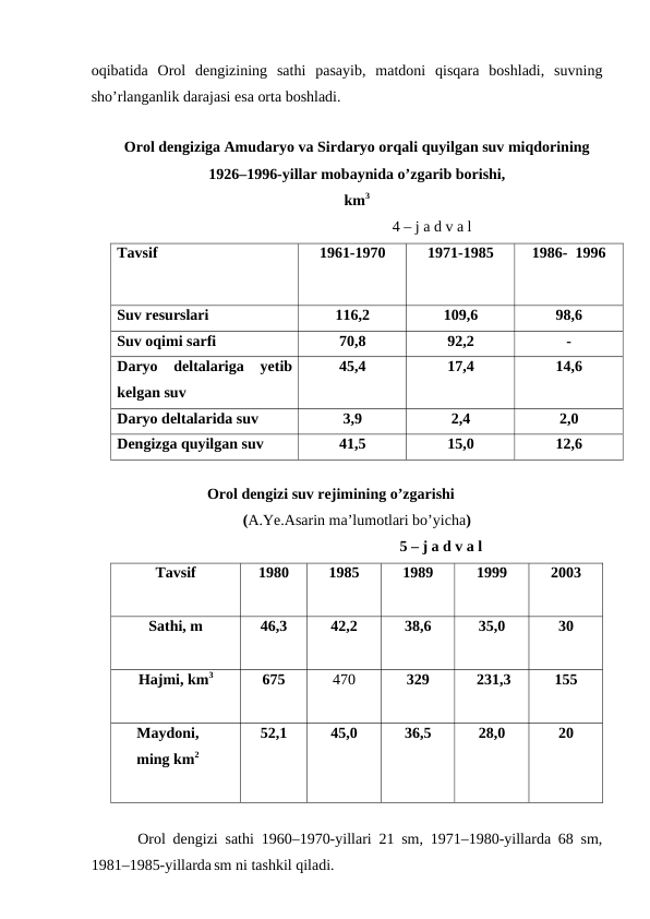 oqibatida  Orol  dengizining  sathi  pasayib,  matdoni  qisqara  boshladi,  suvning
sho’rlanganlik darajasi esa orta boshladi. 
Orol dengiziga Amudaryo va Sirdaryo orqali quyilgan suv miqdorining
1926–1996-yillar mobaynida o’zgarib borishi,
km3
                                                                    4 – j a d v a l
Tavsif
1961-1970
1971-1985
1986-  1996
Suv resurslari
116,2
109,6
98,6
Suv oqimi sarfi
70,8
92,2
-
Daryo  deltalariga yetib
kelgan suv
45,4
17,4
14,6
Daryo deltalarida suv
3,9
2,4
2,0
Dengizga quyilgan suv
41,5
15,0
12,6
Orol dengizi suv rejimining o’zgarishi
(A.Ye.Asarin ma’lumotlari bo’yicha)
                                            5 – j a d v a l
Tavsif
1980
1985
1989
 1999
2003
Sathi, m
46,3   
42,2
38,6    
35,0    
30
Hajmi, km3
675
470
329
 231,3    
155
Maydoni, 
ming km2
52,1   
45,0
36,5     
28,0    
20
Orol dengizi sathi 1960–1970-yillari 21 sm, 1971–1980-yillarda 68 sm,
1981–1985-yillarda sm ni tashkil qiladi.
