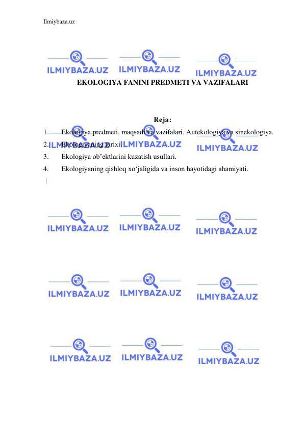 Ilmiybaza.uz 
 
 
 
 
 
EKOLOGIYA FANINI PREDMETI VA VAZIFALARI 
 
 
Reja: 
1. 
Ekologiya predmeti, maqsadi va vazifalari. Autekologiya va sinekologiya. 
2. 
Ekologiyaning tarixi. 
3. 
Ekologiya ob’ektlarini kuzatish usullari. 
4. 
Ekologiyaning qishloq xo‘jaligida va inson hayotidagi ahamiyati. 
 
 
 
 
 
 
 
 
 
 
 
 
 
 
 
 
 
 
