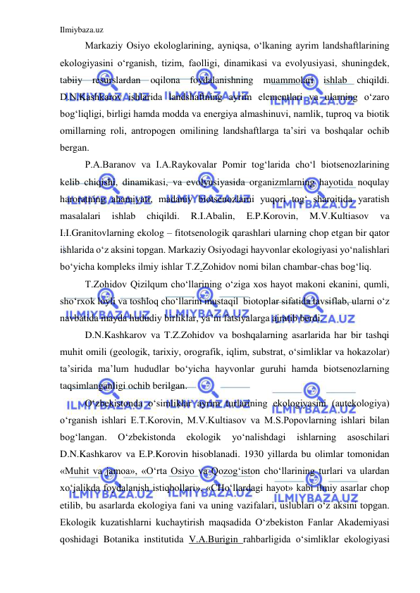 Ilmiybaza.uz 
 
Markaziy Osiyo ekologlarining, ayniqsa, o‘lkaning ayrim landshaftlarining 
ekologiyasini o‘rganish, tizim, faolligi, dinamikasi va evolyusiyasi, shuningdek, 
tabiiy resurslardan oqilona foydalanishning muammolari ishlab chiqildi. 
D.N.Kashkarov ishlarida landshaftning ayrim elementlari va ularning o‘zaro 
bog‘liqligi, birligi hamda modda va energiya almashinuvi, namlik, tuproq va biotik 
omillarning roli, antropogen omilining landshaftlarga ta’siri va boshqalar ochib 
bergan. 
P.A.Baranov va I.A.Raykovalar Pomir tog‘larida cho‘l biotsenozlarining 
kelib chiqishi, dinamikasi, va evolyusiyasida organizmlarning hayotida noqulay 
haroratning ahamiyati, madaniy biotsenozlarni yuqori tog‘ sharoitida yaratish 
masalalari 
ishlab 
chiqildi. 
R.I.Abalin, 
E.P.Korovin, 
M.V.Kultiasov 
va 
I.I.Granitovlarning ekolog – fitotsenologik qarashlari ularning chop etgan bir qator 
ishlarida o‘z aksini topgan. Markaziy Osiyodagi hayvonlar ekologiyasi yo‘nalishlari 
bo‘yicha kompleks ilmiy ishlar T.Z.Zohidov nomi bilan chambar-chas bog‘liq. 
T.Zohidov Qizilqum cho‘llarining o‘ziga xos hayot makoni ekanini, qumli, 
sho‘rxok loyli va toshloq cho‘llarini mustaqil  biotoplar sifatida tavsiflab, ularni o‘z 
navbatida mayda hududiy birliklar, ya’ni fatsiyalarga ajratib berdi.  
D.N.Kashkarov va T.Z.Zohidov va boshqalarning asarlarida har bir tashqi 
muhit omili (geologik, tarixiy, orografik, iqlim, substrat, o‘simliklar va hokazolar) 
ta’sirida ma’lum hududlar bo‘yicha hayvonlar guruhi hamda biotsenozlarning 
taqsimlanganligi ochib berilgan. 
O‘zbekistonda o‘simliklar ayrim turlarining ekologiyasini (autekologiya) 
o‘rganish ishlari E.T.Korovin, M.V.Kultiasov va M.S.Popovlarning ishlari bilan 
bog‘langan. 
O‘zbekistonda 
ekologik 
yo‘nalishdagi 
ishlarning 
asoschilari 
D.N.Kashkarov va E.P.Korovin hisoblanadi. 1930 yillarda bu olimlar tomonidan 
«Muhit va jamoa», «O‘rta Osiyo va Qozog‘iston cho‘llarining turlari va ulardan 
xo‘jalikda foydalanish istiqbollari», «CHo‘llardagi hayot» kabi ilmiy asarlar chop 
etilib, bu asarlarda ekologiya fani va uning vazifalari, uslublari o‘z aksini topgan. 
Ekologik kuzatishlarni kuchaytirish maqsadida O‘zbekiston Fanlar Akademiyasi 
qoshidagi Botanika institutida V.A.Burigin rahbarligida o‘simliklar ekologiyasi 
