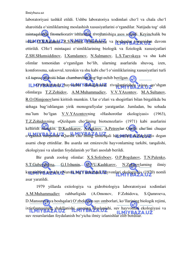 Ilmiybaza.uz 
 
laboratoriyasi tashkil etildi. Ushbu laboratoriya xodimlari cho‘l va chala cho‘l 
sharoitida o‘simliklarning moslashish xususiyatlarini o‘rgandilar. Natijada tog‘ oldi 
mintaqalarida fitomeliorativ ishlarning rivojlanishiga asos solindi. Keyinchalik bu 
ishlar O.X.Xasanov, R.S.Vernik, T.Raximova va boshqalar tomonidan davom 
ettirildi. CHo‘l mintaqasi o‘simliklarining biologik va fiziologik xususiyatlari 
Z.SH.SHamsiddinov, I.Xamdamov, N.Salmanov, L.S.Taevskaya va shu kabi 
olimlar tomonidan o‘rganilgan bo‘lib, ularning asarlarida shuvoq, izen, 
komforosma, saksovul, tereskin va shu kabi cho‘l o‘simliklarining xususiyatlari turli 
xil tuproq sharoiti bilan chambarchas bog‘ligi ochib berilgan.  
O‘zbekistonda hayvonlar ekologiyasini rivojlantirishda xissa qo‘shgan 
olimlarga T.Z.Zohidov, A.M.Muhammadiev, V.V.YAxontov, M.A.Sultanov, 
R.O.Olimjonovlarni kiritish mumkin. Ular o‘zlari va shogirtlari bilan birgalikda bu 
sohaga bag‘ishlangan yirik monografiyalar yaratganlar. Jumladan, bu sohada 
ma’lum 
bo‘lgan 
V.V.YAxontovning 
«Hashorotlar 
ekologiyasi» 
(1963), 
T.Z.Zohidovning «Qizilqum cho‘lining biotsenozlari» (1971) kabi asarlarini 
keltirish mumkin. D.Kashkarov, A.Zokirov, A.Petrovlar Qarshi cho‘lini chuqur 
o‘rganish natijasida «Qarshi cho‘lining umurtqali hayvonlari ekologiyasi» degan 
asarni chop ettirdilar. Bu asarda sut emizuvchi hayvonlarning tarkibi, tarqalishi, 
ekologiyasi va ulardan foydalanish yo‘llari asoslab berildi.  
Bir guruh zoolog olimlar: X.S.Solixboev, O.P.Bogdanov, T.N.Palenko, 
S.T.Gubaydulina, 
G.I.Ishunin, 
D.YU.Kashkarov, 
N.Zokirovlarning 
ilmiy 
kuzatishlari asosida «Nurota tog‘i umurtqali hayvonlari ekologiyai» (1970) nomli 
asar yaratildi. 
1979 yillarda extiologiya va gidrobiologiya laboratoriyasi xodimlari 
A.M.Muhammadiev 
rahbarligida 
(A.Omonov, 
F.Zohidova, 
S.Qamroeva, 
D.Mansurova va boshqalar) O‘zbekiston suv omborlari, ko‘llarining biologik rejimi, 
ixtiofaunasining shakllanishi, suvning ifloslanishi, suv hayvonlari ekologiyasi va 
suv resurslaridan foydalanish bo‘yicha ilmiy izlanishlar olib bordilar.  
