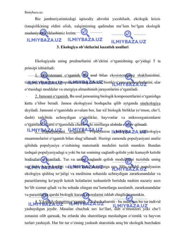 Ilmiybaza.uz 
 
Biz jumhuriyatimizdagi iqtisodiy ahvolni yaxshilash, ekologik krizis 
(tanqislik)ning oldini olish, xalqimizning qadimdan ma’lum bo‘lgan ekologik 
madaniyatini tiklashimiz lozim. 
 
3. Ekologiya ob’ektlarini kuzatish usullari 
 
Ekologiyada uning predmetlarini ob’ektini o‘rganishning qo‘yidagi 5 ta 
prinsipi ishlatiladi: 
1. Ekosistemani o‘rganish. Bu usul bilan ekosistemaning shakllanishini, 
tizimini, ekosistema komponentlarining (abiotik, biotik) o‘zaro munosabatlarini, ular 
o‘rtasidagi moddalar va energiya almashinish jarayonlarini o‘rganiladi. 
2. Jamoani o‘rganish. Bu usul jamoaning biologik komponentlarini o‘rganishga 
katta e’tibor beradi. Jamoa ekologiyasi boshqacha qilib aytganda sinekologiya 
deyiladi. Jamoani o‘rganishda avvalam bor, har xil biologik birliklar (o‘rmon, cho‘l, 
dasht) tarkibida uchraydigan o‘simliklar, hayvonlar va mikroorganizmlarni 
o‘rganiladi. Ularni o‘rganishda cheklovchi omillarga alohida e’tibor qilinadi. 
3. 
Populyasiyani 
o‘rganish. 
Populyasion 
ekologiya 
- 
autekologiya 
muammolarini o‘rganish bilan shug‘ullanadi. Hozirgi zamonda populyasiyani analiz 
qilishda populyasiya o‘sishining matematik modulini tuzish mumkin. Bundan 
tashqari populyasiyadagi u yoki bu tur sonining saqlanib qolishi yoki kamayib ketishi 
hodisalari o‘rganiladi. Tur va uning saqlanib qolish modullarini tuzishda uning 
tug‘ilishi, hayotchanligi va o‘limi katta ahamiyatga ega. SHu sababli populyasion 
ekologiya qishloq xo‘jaligi va meditsina sohasida uchraydigan zararkunandalar va 
parazitlarning ko‘payib ketish holatlarini tushuntirib berishda muhim nazariy asos 
bo‘lib xizmat qiladi va bu sohada olingan ma’lumotlarga asoslanib, zararkunandalar 
va parazitlarga qarshi biologik kurash choralarini ishlab chiqilishi mumkin. 
4. YAshash sharoitini o‘rganish. YAshash sharoiti - bu muayyan bir tur individ 
yashaydigan joydir. Masalan chuchuk suv ko‘llari, dub o‘rmonzori yoki cho‘l 
zonasini olib qarasak, bu erlarda shu sharoitlarga moslashgan o‘simlik va hayvon 
turlari yashaydi. Har bir tur o‘zining yashash sharoitida aniq bir ekologik burchakni 
