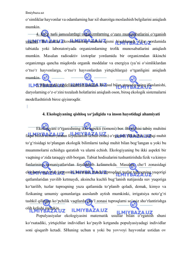 Ilmiybaza.uz 
 
o‘simliklar hayvonlar va odamlarning har xil sharoitga moslashish belgilarini aniqlash 
mumkin. 
4. Ko‘p turli jamoalardagi organizmlarning o‘zaro munosabatlarini o‘rganish 
usullari. Bu usullar ekosistemaning muhim qismi hisoblanadi. Ular yordamida 
tabiatda yoki laboratoriyada organizmlarning trofik munosabatlarini aniqlash 
mumkin. Masalan radioaktiv izotoplar yordamida bir organizmdan ikkinchi 
organizmga qancha miqdorda organik moddalar va energiya (ya’ni o‘simliklardan 
o‘txo‘r hayvonlarga, o‘txo‘r hayvonlardan yirtqichlarga) o‘tganligini aniqlash 
mumkin. 
5. Matematik modellashtirish usullari. Bu usul bilan atmosferaning ifloslanishi, 
daryolarning o‘z-o‘zini tozalash holatlarini aniqlash oson, biroq ekologik sistemalarni 
modellashtirish biroz qiyinroqdir. 
 
4. Ekologiyaning qishloq xo‘jaligida va inson hayotidagi ahamiyati 
 
Ekologiyani o‘rganishning ikki aspekti (tomoni) bor. Birinchisi tabiiy muhitni 
faqat bilish uchun (undan foydalanish uchun emas) o‘rganish. Ikkinchisi, tashqi muhit 
to‘g‘risidagi to‘plangan ekologik bilimlarni tashqi muhit bilan bog‘langan u yoki bu 
muammolarni echishga qaratish va ularni echish. Ekologiyaning bu ikki aspekti bir 
vaqtning o‘zida taraqqiy etib borgan. Tabiat hodisalarini tushuntirishda fizik va kimyo 
fanlarining qonuniyatlaridan foydalanib kelinmokda. Masalan, cho‘l zonasidagi 
ekinlarni sug‘orish jarayonini kuzatsak, bunda tuproqdagi tuzlar tuproqning yuqorigi 
qatlamlaridan yuvilib ketmaydi, aksincha kuchli bug‘lanish natijasida suv yuqoriga 
ko‘tarilib, tuzlar tuproqning yuza qatlamida to‘planib qoladi, demak, kimyo va 
fizikaning umumiy qonunlariga asoslanib aytish mumkinki, irrigatsiya noto‘g‘ri 
tashkil qilingan ko‘pchilik vaqtlarda cho‘l zonasi tuproqlarni so‘zsiz sho‘rlantirishga 
olib kelishi mumkin. 
Populyasiyalar ekologiyasini matematik usullar bilan o‘rganish shuni 
ko‘rsatadiki, yirtqichlar individlari ko‘payib ketganda populyasiyadagi individlar 
soni qisqarib ketadi. SHuning uchun u yoki bu yovvoyi hayvonlar ustidan ov 
