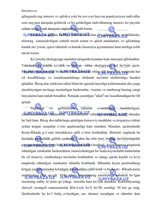 Ilmiybaza.uz 
 
qilinganda eng intensiv ov qilish u yoki bu yovvoyi hayvon populyasiyasi individlar 
soni eng past darajada qoldirish va bu qoldirilgan individlarning intensiv ko‘payishi 
uchun oziqa etarli darajada saqlanib qolishi lozim. 
Intensiv ov qilishni tartibga solib turish lozim. Ov qilinadigan  xo‘jaliklarda, 
ularning  samaradorligini oshirib turish uchun ov qilish muddatlari, ov qilishning 
kunlik me’yorini, qurol ishlatish va hattoki litsenziya qiymatlarini ham tartibga solib 
turish lozim. 
Ko‘pincha ekologiyaga maslahat tariqasida kamdan-kam murojaat qilishadilar. 
Vaholanki ko‘pchilik xo‘jalik va boshqa  ishlar ekologiyasiz hal bo‘lishi qiyin. 
Masalan, seleksionerlar bir necha yillar seleksion ishlar olib borishlari natijasida har 
xil kasalliklarga va zararkunandalarga chidamli navlarni etishtirishga harakat 
qiladilar. Biroq ular seleksion ishlar bilan bir qatorda hayoliga keltirmasdan shu yangi 
yaratilayotgan navlarga moslashgan hashoratlar, viruslar va zamburug‘larning yangi 
liniyalarini ham tanlab boradilar. Natijada yaratilgan "ideal" nav kasallanadigan bo‘lib 
qoladi. 
Sug‘orish 
va 
gerbitsitlarni 
ishlatish 
o‘simlikning 
hosildorligini, 
zararkunandalarga chidamlilik xususiyatlarini oshirishi mumkin, xuddi shunday 
bo‘ladi ham. Biroq shu tadbirlarga ajratilgan kimyoviy moddalar va irrigatsiya ishlari 
uchun ketgan xarajatlar o‘zini qoplamasligi ham mumkin. Masalan, qachonlardir 
Kosta-Rikada g‘o‘zani introduksiya qilib o‘stira boshladilar. Birinchi vaqtlarda bu 
davlatda paxtachilik gullab yashnadi. Lekin bu erda ham boshqa davlatlardagidek 
paxtaga hashoratlar bora-bora ko‘proq zarar keltira boshladi. Avval kamroq miqdorda 
ishlatilgan ximikatlar hashoratlarni zararsizlantirgan bo‘lsada keyinchalik hashoratlar 
bu xil kimeviy ximikatlarga moslasha boshladilar va ularga qarshi kuchli va ko‘p 
miqdorda ishlatilgan ximikatlar ishlatila boshlandi. SHundan keyin pestitsidlarga 
ketgan xarajat paxtadan keladigan daromaddan oshib ketdi va bu Kosta - Rikada paxta 
etishtirishga chek qo‘ydi. YOki tabiiy jamoalarning emirilishiga sababchi bo‘lgan 
insonning salbiy ta’sirini qo‘yidagi  misolda ham ko‘rish mumkin. Kaliforniyaning 
chiroyli oromgoh manzaralarida Klir-Leyk ko‘li bo‘lib uzunligi 30 km ga teng. 
Qachonlardir bu ko‘l baliq ovlaydigan, suv chanasi suzadigan va odamlar dam 
