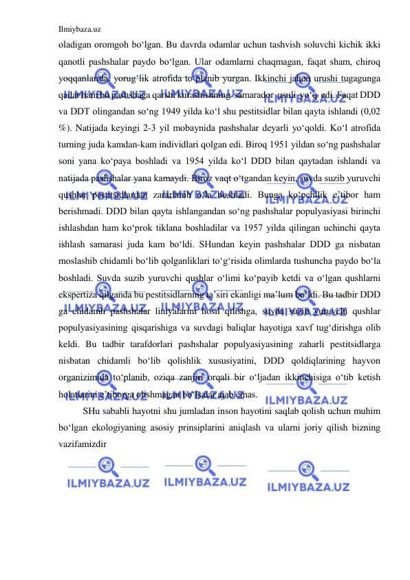 Ilmiybaza.uz 
 
oladigan oromgoh bo‘lgan. Bu davrda odamlar uchun tashvish soluvchi kichik ikki 
qanotli pashshalar paydo bo‘lgan. Ular odamlarni chaqmagan, faqat sham, chiroq 
yoqqanlarida, yorug‘lik atrofida to‘planib yurgan. Ikkinchi jahon urushi tugagunga 
qadar ham bu pashshaga qarshi kurashishning  samarador  usuli  yo‘q  edi. Faqat DDD 
va DDT olingandan so‘ng 1949 yilda ko‘l shu pestitsidlar bilan qayta ishlandi (0,02 
%). Natijada keyingi 2-3 yil mobaynida pashshalar deyarli yo‘qoldi. Ko‘l atrofida 
turning juda kamdan-kam individlari qolgan edi. Biroq 1951 yildan so‘ng pashshalar 
soni yana ko‘paya boshladi va 1954 yilda ko‘l DDD bilan qaytadan ishlandi va 
natijada pashshalar yana kamaydi. Biroz vaqt o‘tgandan keyin, suvda suzib yuruvchi 
qushlar pestitsidlardan zararlanib o‘la boshladi. Bunga ko‘pchilik e’tibor ham 
berishmadi. DDD bilan qayta ishlangandan so‘ng pashshalar populyasiyasi birinchi 
ishlashdan ham ko‘prok tiklana boshladilar va 1957 yilda qilingan uchinchi qayta 
ishlash samarasi juda kam bo‘ldi. SHundan keyin pashshalar DDD ga nisbatan 
moslashib chidamli bo‘lib qolganliklari to‘g‘risida olimlarda tushuncha paydo bo‘la 
boshladi. Suvda suzib yuruvchi qushlar o‘limi ko‘payib ketdi va o‘lgan qushlarni 
ekspertiza qilganda bu pestitsidlarning ta’siri ekanligi ma’lum bo‘ldi. Bu tadbir DDD 
ga chidamli pashshalar liniyalarini hosil qilishga, suvda suzib yuruvchi qushlar 
populyasiyasining qisqarishiga va suvdagi baliqlar hayotiga xavf tug‘dirishga olib 
keldi. Bu tadbir tarafdorlari pashshalar populyasiyasining zaharli pestitsidlarga 
nisbatan chidamli bo‘lib qolishlik xususiyatini, DDD qoldiqlarining hayvon 
organizimida to‘planib, oziqa zanjiri orqali bir o‘ljadan ikkinchisiga o‘tib ketish 
holatlarini e’tiborga olishmagan bo‘lsalar ajab emas. 
SHu sababli hayotni shu jumladan inson hayotini saqlab qolish uchun muhim 
bo‘lgan ekologiyaning asosiy prinsiplarini aniqlash va ularni joriy qilish bizning 
vazifamizdir 
 
