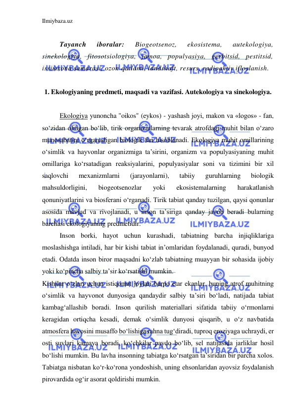 Ilmiybaza.uz 
 
 
Tayanch 
iboralar: 
Biogeotsenoz, 
ekosistema, 
autekologiya, 
sinekologiya, fitosotsiologiya, jamoa, populyasiya, gerbitsid, pestitsid, 
issiыxona samarasi, ozon qatlami, landshaft, resurs, radioaktiv ifloslanish. 
 
1. Ekologiyaning predmeti, maqsadi va vazifasi. Autekologiya va sinekologiya. 
 
Ekologiya yunoncha "oikos" (eykos) - yashash joyi, makon va «logos» - fan, 
so‘zidan olingan bo‘lib, tirik organizmlarning tevarak atrofdagi muhit bilan o‘zaro 
munosabatini o‘rganadigan biologik fan hisoblanadi. Ekologiya muhit omillarining 
o‘simlik va hayvonlar organizmiga ta’sirini, organizm va populyasiyaning muhit 
omillariga ko‘rsatadigan reaksiyalarini, populyasiyalar soni va tizimini bir xil 
saqlovchi 
mexanizmlarni 
(jarayonlarni), 
tabiiy 
guruhlarning 
biologik 
mahsuldorligini, 
biogeotsenozlar 
yoki 
ekosistemalarning 
harakatlanish 
qonuniyatlarini va biosferani o‘rganadi. Tirik tabiat qanday tuzilgan, qaysi qonunlar 
asosida mavjud va rivojlanadi, u inson ta’siriga qanday javob beradi bularning 
barchasi ekologiyaning predmetidir. 
Inson borki, hayot uchun kurashadi, tabiatning barcha injiqliklariga 
moslashishga intiladi, har bir kishi tabiat in’omlaridan foydalanadi, quradi, bunyod 
etadi. Odatda inson biror maqsadni ko‘zlab tabiatning muayyan bir sohasida ijobiy 
yoki ko‘pincha salbiy ta’sir ko‘rsatishi mumkin. 
Kishilar o‘zlari uchun istiqomat joylari barpo etar ekanlar, buning atrof muhitning 
o‘simlik va hayvonot dunyosiga qandaydir salbiy ta’siri bo‘ladi, natijada tabiat 
kambag‘allashib boradi. Inson qurilish materiallari sifatida tabiiy o‘rmonlarni 
keragidan ortiqcha kesadi, demak o‘simlik dunyosi qisqarib, u o‘z navbatida 
atmosfera havosini musaffo bo‘lishiga rahna tug‘diradi, tuproq eroziyaga uchraydi, er 
osti suvlari kamaya boradi, ko‘chkilar paydo bo‘lib, sel natijasida jarliklar hosil 
bo‘lishi mumkin. Bu lavha insonning tabiatga ko‘rsatgan ta’siridan bir parcha xolos. 
Tabiatga nisbatan ko‘r-ko‘rona yondoshish, uning ehsonlaridan ayovsiz foydalanish 
pirovardida og‘ir asorat qoldirishi mumkin. 
