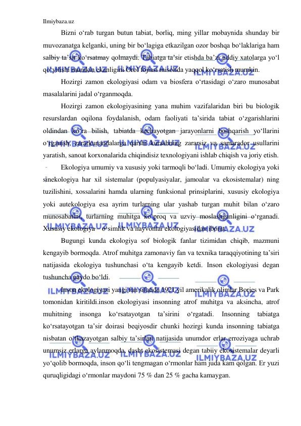 Ilmiybaza.uz 
 
Bizni o‘rab turgan butun tabiat, borliq, ming yillar mobaynida shunday bir 
muvozanatga kelganki, uning bir bo‘lagiga etkazilgan ozor boshqa bo‘laklariga ham 
salbiy ta’sir ko‘rsatmay qolmaydi. Tabiatga ta’sir etishda ba’zi jiddiy xatolarga yo‘l 
qo‘yilishi mumkin ekanligini Orol fojiasi misolida yaqqol ko‘rsatish mumkin. 
Hozirgi zamon ekologiyasi odam va biosfera o‘rtasidagi o‘zaro munosabat 
masalalarini jadal o‘rganmoqda. 
Hozirgi zamon ekologiyasining yana muhim vazifalaridan biri bu biologik 
resurslardan oqilona foydalanish, odam faoliyati ta’sirida tabiat o‘zgarishlarini 
oldindan ko‘ra bilish, tabiatda kechayotgan jarayonlarni boshqarish yo‘llarini 
o‘rganish, zararkunandalarga qarshi kurashning zararsiz va samarador usullarini 
yaratish, sanoat korxonalarida chiqindisiz texnologiyani ishlab chiqish va joriy etish. 
Ekologiya umumiy va xususiy yoki tarmoqli bo‘ladi. Umumiy ekologiya yoki 
sinekologiya har xil sistemalar (populyasiyalar, jamoalar va ekosistemalar) ning 
tuzilishini, xossalarini hamda ularning funksional prinsiplarini, xususiy ekologiya 
yoki autekologiya esa ayrim turlarning ular yashab turgan muhit bilan o‘zaro 
munosabatini, turlarning muhitga ko‘proq va uzviy moslashganligini o‘rganadi. 
Xususiy ekologiya – o‘simlik va hayvonlar ekologiyasidan iborat. 
Bugungi kunda ekologiya sof biologik fanlar tizimidan chiqib, mazmuni 
kengayib bormoqda. Atrof muhitga zamonaviy fan va texnika taraqqiyotining ta’siri 
natijasida ekologiya tushunchasi o‘ta kengayib ketdi. Inson ekologiyasi degan 
tushuncha paydo bo‘ldi. 
Inson ekologiyasi yangi fan sifatida 1921 yil amerikalik olimlar Borjes va Park 
tomonidan kiritildi.inson ekologiyasi insonning atrof muhitga va aksincha, atrof 
muhitning 
insonga 
ko‘rsatayotgan 
ta’sirini 
o‘rgatadi. 
Insonning 
tabiatga 
ko‘rsatayotgan ta’sir doirasi beqiyosdir chunki hozirgi kunda insonning tabiatga 
nisbatan o‘tkazayotgan salbiy ta’sirlari natijasida unumdor erlar erroziyaga uchrab 
unumsiz erlarga aylanmoqda, dasht ekosistemasi degan tabiiy ekosistemalar deyarli 
yo‘qolib bormoqda, inson qo‘li tengmagan o‘rmonlar ham juda kam qolgan. Er yuzi 
quruqligidagi o‘rmonlar maydoni 75 % dan 25 % gacha kamaygan. 
