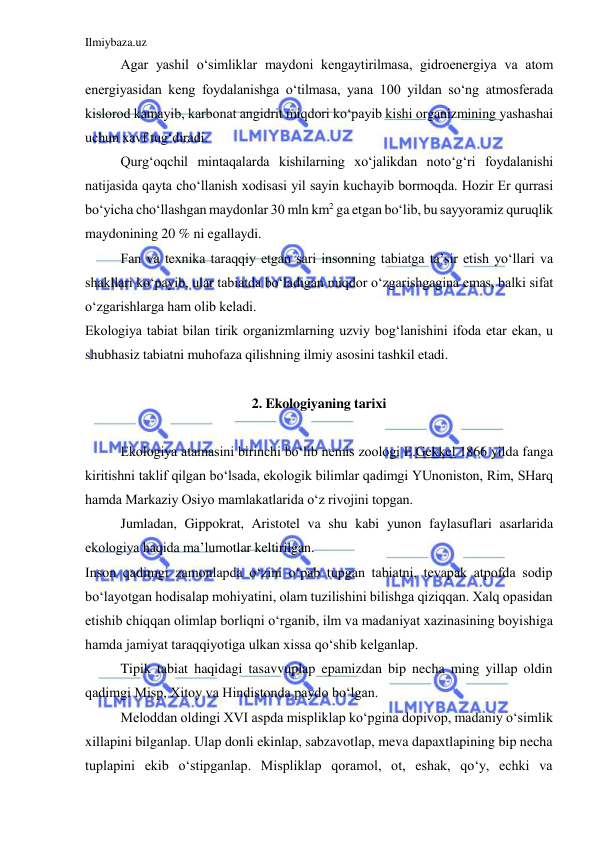 Ilmiybaza.uz 
 
Agar yashil o‘simliklar maydoni kengaytirilmasa, gidroenergiya va atom 
energiyasidan keng foydalanishga o‘tilmasa, yana 100 yildan so‘ng atmosferada 
kislorod kamayib, karbonat angidrit miqdori ko‘payib kishi organizmining yashashai 
uchun xavf tug‘diradi. 
Qurg‘oqchil mintaqalarda kishilarning xo‘jalikdan noto‘g‘ri foydalanishi 
natijasida qayta cho‘llanish xodisasi yil sayin kuchayib bormoqda. Hozir Er qurrasi 
bo‘yicha cho‘llashgan maydonlar 30 mln km2 ga etgan bo‘lib, bu sayyoramiz quruqlik 
maydonining 20 % ni egallaydi. 
Fan va texnika taraqqiy etgan sari insonning tabiatga ta’sir etish yo‘llari va 
shakllari ko‘payib, ular tabiatda bo‘ladigan miqdor o‘zgarishgagina emas, balki sifat 
o‘zgarishlarga ham olib keladi. 
Ekologiya tabiat bilan tirik organizmlarning uzviy bog‘lanishini ifoda etar ekan, u 
shubhasiz tabiatni muhofaza qilishning ilmiy asosini tashkil etadi. 
 
2. Ekologiyaning tarixi 
 
Ekologiya atamasini birinchi bo‘lib nemis zoologi E.Gekkel 1866 yilda fanga 
kiritishni taklif qilgan bo‘lsada, ekologik bilimlar qadimgi YUnoniston, Rim, SHarq 
hamda Markaziy Osiyo mamlakatlarida o‘z rivojini topgan. 
Jumladan, Gippokrat, Aristotel va shu kabi yunon faylasuflari asarlarida 
ekologiya haqida ma’lumotlar keltirilgan. 
Inson qadimgi zamonlapda o‘zini o‘pab tupgan tabiatni, tevapak atpofda sodip 
bo‘layotgan hodisalap mohiyatini, olam tuzilishini bilishga qiziqqan. Xalq opasidan 
etishib chiqqan olimlap borliqni o‘rganib, ilm va madaniyat xazinasining boyishiga 
hamda jamiyat taraqqiyotiga ulkan xissa qo‘shib kelganlap. 
Tipik tabiat haqidagi tasavvuplap epamizdan bip necha ming yillap oldin 
qadimgi Misp, Xitoy va Hindistonda paydo bo‘lgan. 
Meloddan oldingi XVI aspda mispliklap ko‘pgina dopivop, madaniy o‘simlik 
xillapini bilganlap. Ulap donli ekinlap, sabzavotlap, meva dapaxtlapining bip necha 
tuplapini ekib o‘stipganlap. Mispliklap qoramol, ot, eshak, qo‘y, echki va 
