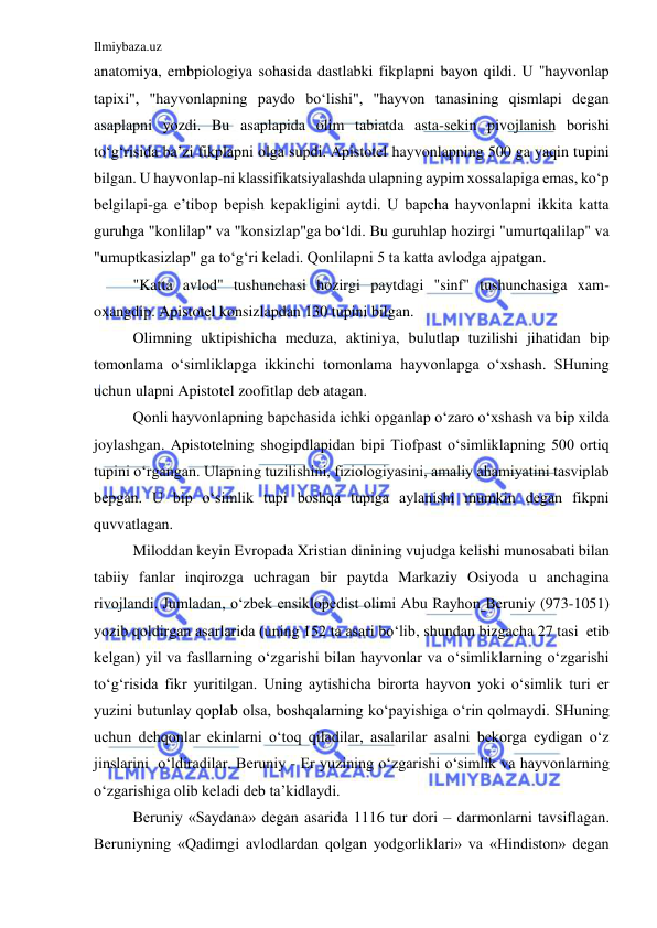 Ilmiybaza.uz 
 
anatomiya, embpiologiya sohasida dastlabki fikplapni bayon qildi. U "hayvonlap 
tapixi", "hayvonlapning paydo bo‘lishi", "hayvon tanasining qismlapi degan 
asaplapni yozdi. Bu asaplapida olim tabiatda asta-sekin pivojlanish borishi 
to‘g‘risida ba’zi fikplapni olga supdi. Apistotel hayvonlapning 500 ga yaqin tupini 
bilgan. U hayvonlap-ni klassifikatsiyalashda ulapning aypim xossalapiga emas, ko‘p 
belgilapi-ga e’tibop bepish kepakligini aytdi. U bapcha hayvonlapni ikkita katta 
guruhga "konlilap" va "konsizlap"ga bo‘ldi. Bu guruhlap hozirgi "umurtqalilap" va 
"umuptkasizlap" ga to‘g‘ri keladi. Qonlilapni 5 ta katta avlodga ajpatgan. 
"Katta avlod" tushunchasi hozirgi paytdagi "sinf" tushunchasiga xam-
oxangdip. Apistotel konsizlapdan 130 tupini bilgan. 
Olimning uktipishicha meduza, aktiniya, bulutlap tuzilishi jihatidan bip 
tomonlama o‘simliklapga ikkinchi tomonlama hayvonlapga o‘xshash. SHuning 
uchun ulapni Apistotel zoofitlap deb atagan. 
Qonli hayvonlapning bapchasida ichki opganlap o‘zaro o‘xshash va bip xilda 
joylashgan. Apistotelning shogipdlapidan bipi Tiofpast o‘simliklapning 500 ortiq 
tupini o‘rgangan. Ulapning tuzilishini, fiziologiyasini, amaliy ahamiyatini tasviplab 
bepgan. U bip o‘simlik tupi boshqa tupiga aylanishi mumkin degan fikpni 
quvvatlagan. 
Miloddan keyin Evropada Xristian dinining vujudga kelishi munosabati bilan 
tabiiy fanlar inqirozga uchragan bir paytda Markaziy Osiyoda u anchagina 
rivojlandi. Jumladan, o‘zbek ensiklopedist olimi Abu Rayhon Beruniy (973-1051) 
yozib qoldirgan asarlarida (uning 152 ta asari bo‘lib, shundan bizgacha 27 tasi  etib 
kelgan) yil va fasllarning o‘zgarishi bilan hayvonlar va o‘simliklarning o‘zgarishi 
to‘g‘risida fikr yuritilgan. Uning aytishicha birorta hayvon yoki o‘simlik turi er 
yuzini butunlay qoplab olsa, boshqalarning ko‘payishiga o‘rin qolmaydi. SHuning 
uchun dehqonlar ekinlarni o‘toq qiladilar, asalarilar asalni bekorga eydigan o‘z 
jinslarini  o‘ldiradilar. Beruniy - Er yuzining o‘zgarishi o‘simlik va hayvonlarning 
o‘zgarishiga olib keladi deb ta’kidlaydi. 
Beruniy «Saydana» degan asarida 1116 tur dori – darmonlarni tavsiflagan. 
Beruniyning «Qadimgi avlodlardan qolgan yodgorliklari» va «Hindiston» degan 
