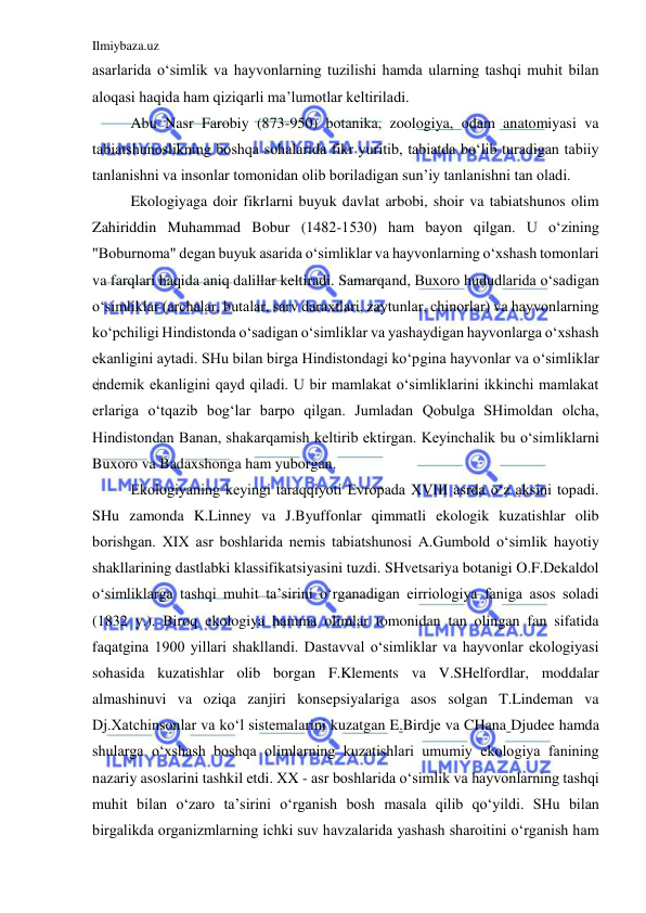 Ilmiybaza.uz 
 
asarlarida o‘simlik va hayvonlarning tuzilishi hamda ularning tashqi muhit bilan 
aloqasi haqida ham qiziqarli ma’lumotlar keltiriladi.  
Abu Nasr Farobiy (873-950) botanika, zoologiya, odam anatomiyasi va 
tabiatshunoslikning boshqa sohalarida fikr yuritib, tabiatda bo‘lib turadigan tabiiy 
tanlanishni va insonlar tomonidan olib boriladigan sun’iy tanlanishni tan oladi. 
Ekologiyaga doir fikrlarni buyuk davlat arbobi, shoir va tabiatshunos olim 
Zahiriddin Muhammad Bobur (1482-1530) ham bayon qilgan. U o‘zining 
"Boburnoma" degan buyuk asarida o‘simliklar va hayvonlarning o‘xshash tomonlari 
va farqlari haqida aniq dalillar keltiradi. Samarqand, Buxoro hududlarida o‘sadigan 
o‘simliklar (archalar, butalar, sarv daraxtlari, zaytunlar, chinorlar) va hayvonlarning 
ko‘pchiligi Hindistonda o‘sadigan o‘simliklar va yashaydigan hayvonlarga o‘xshash 
ekanligini aytadi. SHu bilan birga Hindistondagi ko‘pgina hayvonlar va o‘simliklar 
endemik ekanligini qayd qiladi. U bir mamlakat o‘simliklarini ikkinchi mamlakat 
erlariga o‘tqazib bog‘lar barpo qilgan. Jumladan Qobulga SHimoldan olcha, 
Hindistondan Banan, shakarqamish keltirib ektirgan. Keyinchalik bu o‘simliklarni 
Buxoro va Badaxshonga ham yuborgan. 
Ekologiyaning keyingi taraqqiyoti Evropada XVIII asrda o‘z aksini topadi. 
SHu zamonda K.Linney va J.Byuffonlar qimmatli ekologik kuzatishlar olib 
borishgan. XIX asr boshlarida nemis tabiatshunosi A.Gumbold o‘simlik hayotiy 
shakllarining dastlabki klassifikatsiyasini tuzdi. SHvetsariya botanigi O.F.Dekaldol 
o‘simliklarga tashqi muhit ta’sirini o‘rganadigan eirriologiya faniga asos soladi 
(1832 y.). Biroq ekologiya hamma olimlar tomonidan tan olingan fan sifatida 
faqatgina 1900 yillari shakllandi. Dastavval o‘simliklar va hayvonlar ekologiyasi 
sohasida kuzatishlar olib borgan F.Klements va V.SHelfordlar, moddalar 
almashinuvi va oziqa zanjiri konsepsiyalariga asos solgan T.Lindeman va 
Dj.Xatchinsonlar va ko‘l sistemalarini kuzatgan E.Birdje va CHana Djudee hamda 
shularga o‘xshash boshqa olimlarning kuzatishlari umumiy ekologiya fanining 
nazariy asoslarini tashkil etdi. XX - asr boshlarida o‘simlik va hayvonlarning tashqi 
muhit bilan o‘zaro ta’sirini o‘rganish bosh masala qilib qo‘yildi. SHu bilan 
birgalikda organizmlarning ichki suv havzalarida yashash sharoitini o‘rganish ham 
