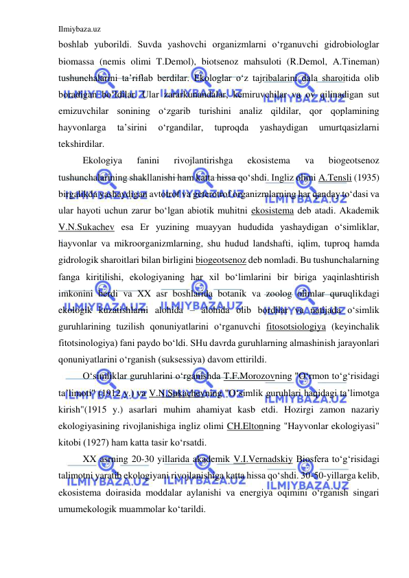 Ilmiybaza.uz 
 
boshlab yuborildi. Suvda yashovchi organizmlarni o‘rganuvchi gidrobiologlar 
biomassa (nemis olimi T.Demol), biotsenoz mahsuloti (R.Demol, A.Tineman) 
tushunchalarini ta’riflab berdilar. Ekologlar o‘z tajribalarini dala sharoitida olib 
boradigan bo‘ldilar. Ular zararkunandalar, kemiruvchilar va ov qilinadigan sut 
emizuvchilar sonining o‘zgarib turishini analiz qildilar, qor qoplamining 
hayvonlarga 
ta’sirini 
o‘rgandilar, 
tuproqda 
yashaydigan 
umurtqasizlarni 
tekshirdilar. 
Ekologiya 
fanini 
rivojlantirishga 
ekosistema 
va 
biogeotsenoz 
tushunchalarining shakllanishi ham katta hissa qo‘shdi. Ingliz olimi A.Tensli (1935) 
birgalikda yashaydigan avtotrof va geterotrof organizmlarning har qanday to‘dasi va 
ular hayoti uchun zarur bo‘lgan abiotik muhitni ekosistema deb atadi. Akademik 
V.N.Sukachev esa Er yuzining muayyan hududida yashaydigan o‘simliklar, 
hayvonlar va mikroorganizmlarning, shu hudud landshafti, iqlim, tuproq hamda 
gidrologik sharoitlari bilan birligini biogeotsenoz deb nomladi. Bu tushunchalarning 
fanga kiritilishi, ekologiyaning har xil bo‘limlarini bir biriga yaqinlashtirish 
imkonini berdi va XX asr boshlarida botanik va zoolog olimlar quruqlikdagi 
ekologik kuzatishlarni alohida – alohida olib bordilar va natijada o‘simlik 
guruhlarining tuzilish qonuniyatlarini o‘rganuvchi fitosotsiologiya (keyinchalik 
fitotsinologiya) fani paydo bo‘ldi. SHu davrda guruhlarning almashinish jarayonlari 
qonuniyatlarini o‘rganish (suksessiya) davom ettirildi.  
O‘simliklar guruhlarini o‘rganishda T.F.Morozovning "O‘rmon to‘g‘risidagi 
ta’limoti" (1912 y.) va V.N.Sukachevning "O‘simlik guruhlari haqidagi ta’limotga 
kirish"(1915 y.) asarlari muhim ahamiyat kasb etdi. Hozirgi zamon nazariy 
ekologiyasining rivojlanishiga ingliz olimi CH.Eltonning "Hayvonlar ekologiyasi" 
kitobi (1927) ham katta tasir ko‘rsatdi. 
XX asrning 20-30 yillarida akademik V.I.Vernadskiy Biosfera to‘g‘risidagi 
talimotni yaratib ekologiyani rivojlanishiga katta hissa qo‘shdi. 30-50-yillarga kelib, 
ekosistema doirasida moddalar aylanishi va energiya oqimini o‘rganish singari 
umumekologik muammolar ko‘tarildi. 
