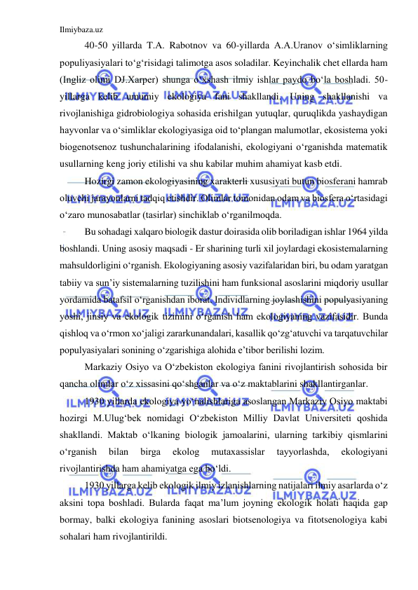 Ilmiybaza.uz 
 
40-50 yillarda T.A. Rabotnov va 60-yillarda A.A.Uranov o‘simliklarning 
populiyasiyalari to‘g‘risidagi talimotga asos soladilar. Keyinchalik chet ellarda ham 
(Ingliz olimi DJ.Xarper) shunga o‘xshash ilmiy ishlar paydo bo‘la boshladi. 50-
yillarga kelib umumiy ekologiya fani shakllandi. Uning shakllanishi va 
rivojlanishiga gidrobiologiya sohasida erishilgan yutuqlar, quruqlikda yashaydigan 
hayvonlar va o‘simliklar ekologiyasiga oid to‘plangan malumotlar, ekosistema yoki 
biogenotsenoz tushunchalarining ifodalanishi, ekologiyani o‘rganishda matematik 
usullarning keng joriy etilishi va shu kabilar muhim ahamiyat kasb etdi. 
Hozirgi zamon ekologiyasining xarakterli xususiyati butun biosferani hamrab 
oluvchi jarayonlarni tadqiq etishdir. Olimlar tomonidan odam va biosfera o‘rtasidagi 
o‘zaro munosabatlar (tasirlar) sinchiklab o‘rganilmoqda. 
Bu sohadagi xalqaro biologik dastur doirasida olib boriladigan ishlar 1964 yilda 
boshlandi. Uning asosiy maqsadi - Er sharining turli xil joylardagi ekosistemalarning 
mahsuldorligini o‘rganish. Ekologiyaning asosiy vazifalaridan biri, bu odam yaratgan 
tabiiy va sun’iy sistemalarning tuzilishini ham funksional asoslarini miqdoriy usullar 
yordamida batafsil o‘rganishdan iborat. Individlarning joylashishini populyasiyaning 
yoshi, jinsiy va ekologik tizimini o‘rganish ham ekologiyaning vazifasidir. Bunda 
qishloq va o‘rmon xo‘jaligi zararkunandalari, kasallik qo‘zg‘atuvchi va tarqatuvchilar 
populyasiyalari sonining o‘zgarishiga alohida e’tibor berilishi lozim. 
Markaziy Osiyo va O‘zbekiston ekologiya fanini rivojlantirish sohosida bir 
qancha olimlar o‘z xissasini qo‘shganlar va o‘z maktablarini shakllantirganlar. 
1930 yillarda ekologiya yo‘nalishlariga asoslangan Markaziy Osiyo maktabi 
hozirgi M.Ulug‘bek nomidagi O‘zbekiston Milliy Davlat Universiteti qoshida 
shakllandi. Maktab o‘lkaning biologik jamoalarini, ularning tarkibiy qismlarini 
o‘rganish 
bilan 
birga 
ekolog 
mutaxassislar 
tayyorlashda, 
ekologiyani 
rivojlantirishda ham ahamiyatga ega bo‘ldi.  
1930 yillarga kelib ekologik ilmiy izlanishlarning natijalari ilmiy asarlarda o‘z 
aksini topa boshladi. Bularda faqat ma’lum joyning ekologik holati haqida gap 
bormay, balki ekologiya fanining asoslari biotsenologiya va fitotsenologiya kabi 
sohalari ham rivojlantirildi. 
