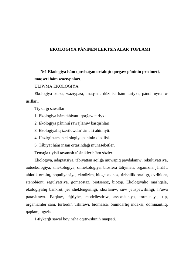 EKOLOGIYA PÁNINEN LEKTSIYALAR TOPLAMI
№1 Ekologiya hám qorshaǵan ortalıqtı qorǵaw pániniń predmeti, 
maqseti hám wazıypaları.
ULIWMA EKOLOGIYA
Ekologiya kursı, wazıypası,  maqseti, dúzilisi  hám tariyxı, pándi  uyreniw
usılları. 
Tiykarǵı sawallar
1. Ekologiya hám tábiyattı qorǵaw tariyxı. 
2. Ekologiya pániniń rawajlaniw basqishları.
3. Ekologiyaliq izertlewdin` ámelii áhimiyti. 
4. Hazirgi zaman ekologiya paninin duzilisi. 
5. Tábiyat hám insan ortasındaǵı múnasebetler.
Temaǵa tiyisli tayanısh túsinikler h’ám sózler.
Ekologiya, adaptatsiya, tábiyattan aqılǵa muwapıq paydalanıw, rekultivatsiya,
autoekologiya, sinekologiya, dimekologiya, biosfera táliymatı, organizm, jámáát,
abiotik ortalıq, populiyatsiya, ekodizim, biogeotsenoz, tirishilik ortalıǵı, evribiont,
stenobiont, regulyatsiya, gomeostaz, biotsenoz, biotop. Ekologiyalıq mashqala,
ekologiyalıq bankrot, jer sheklengenligi, shorlanıw, suw jetispewshiligi, h’awa
pataslanıwı.  Baqlaw,  tájriybe,  modellestiriw,  assotsiatsiya,  formatsiya,  tip,
organizmler sanı, túrlerdiń ushırawı, biomassa, ónimdarlıq indeksi, dominantlıq,
qaplam, tıǵızlıq.
1-tiykarǵı sawal boyınsha oqıtıwshınıń maqseti.
