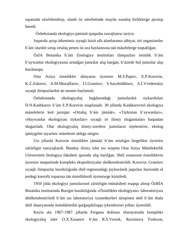 sıpatında sáwlelendirip, olardı óz náwbetinde mayda zonalıq birliklerge ajıratıp
beredi.
Ózbekstanda ekologiya pániniń qısqasha rawajlanıw tariyxı
Joqarıda aytıp ótkenimiz sıyaqlı biziń ullı alımlarımız tábiyat, tiri organizmler
h’ám olardıń sırtqı ortalıq penen óz-ara baylanısına tán máselelerge toqtatlıǵan.
ÓzİA  Botanika  h’ám  Zoologiya  institutları  ilimpazları  ósimlik  h’ám
h’aywanlar ekologiyasına arnalǵan jumıslar alıp barǵan, h’ázirde bul jumıslar alıp
barılmaqta.
Orta  Aziya  ósimlikler  dúnyasın  úyreniw  M.S.Papov,  E.P.Korovin,
K.Z.Zokirov,  A.M.Muzaffarov,  İ.İ.Granitov,  S.Saxobiddinov,  A.İ.Vvedenskiy
sıyaqlı ilimpazlardıń atı menen baylanıslı.
Ózbekstanda  ekologiyalıq  baǵdarındaǵı  jumıslardıń  tiykarshıları
D.N.Kashkarov h’ám E.P.Korovin esaplanadı. 30 jıllarda Kashkarovtıń ekologiya
máselelerin  keń  jarıtqan  «Ortalıq  h’ám  jámáát»,  «Túrkistan  h’aywanları»,
«Haywanlar  ekologiyası  tiykarları»  sıyaqlı  iri  ilimiy  shıǵarmaları  baspadan
shıǵarıladı.  Olar  ekologiyalıq  ilimiy-izertlew  jumısların  rejelestiriw,  ekolog
qániygeler tayarlaw máselesin aldıǵa súrgen.
Usı jıllarda Korovin ósimlikler jámááti h’ám ortalıǵın birgelikte úyreniw
zárúrligin tastıyıqlaydı. Bunday ilimiy isler usı waqıtta Orta Aziya Mámleketlik
Universiteti biologiya fakulteti qasında alıp barılǵan. Shól zonasınıń ósimliklerin
úyreniw maqsetinde kompleks ekspeditsiyalar shólkemlestirildi. Korovin, Granitov
sıyaqlı ilimpazlar basshılıǵında shól regionındaǵı jaylawlardı jaqsılaw barısında ol
jerdegi kserofit toparına tán ósimliklerdi úyreniwge kirisiledi.
1950 jılda ekologiya jumıslarınıń zárúrligin múnásibeti esapqa alınıp ÓzRİA
Botanika institutında Burigin basshılıǵında «Ósimlikler ekologiyası» laboratoriyası
shólkemlestiriledi h’ám usı laboratoriya xızmetkerleri tárepinen shól h’ám shala
shól shaaryatında ósimliklerdiń qurǵaqshılıqqa iykemlesiwi jolları úyrenildi. 
Keyin  ala  1967-1987  jıllarda  Fergana  dolinası  sharayatında  kompleks
ekologiyalıq  isler  O.X.Xasanov  h’ám  R.S.Vernik,  Raximova  Toshxon,
