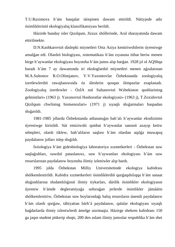 T.U.Raximova  h’ám  basqalar  tárepinen  dawam  ettirildi.  Nátiyjede  adır
ósimlikleriniń ekologiyalıq klassifikatsiyası berildi.
Házirde bunday isler Qızılqum, Jizzax shóllerinde, Aral sharayatında dawam
ettirilmekte.
D.N.Kashkarovtıń dáslepki miynetleri Orta Aziya kemiriwshilerin úyreniwge
arnalǵan edi. Olardıń biologiyası, sistematikası h’ám zıyanına itibar beriw menen
birge h’aywanlar ekologiyası boyınsha h’ám jumıs alıp barǵan. 1928 jıl ol AQShqa
baradı  h’ám  7  ay  dawamında  iri  ekologlardıń  miynetleri  menen  aǵzalarınan
M.A.Sultonov  R.O.Olimjanov,  V.V.Yaxontovlar  Ózbekstanda  zoologiyalıq
izertlewlerdiń  rawajlanıwında  óz  úleslerin  qosqan  ilimpazlar  esaplanadı.
Zoologiyalıq  izertlewler  -  ÓzİA  nıń  Sultanovtıń  Wzbekiston  qushlarining
gelmintlari» (1963 j). Yaxonovtıń Hashoratlar ekologiyasi» (1963 j), T.Zoxidovtıń
Qizilqum  chwlining  biotsenozlari»  (1971  j)  sıyaqlı  shıǵarmaları  baspadan
shıǵarıldı.
1981-1985 jıllarda Ózbekstanda ańlanatuǵın bah’alı h’aywanlar ekodizimin
úyreniwge  kirisildi.  Sút  emiziwshi  qımbat  h’aywanlar  sanınıń  azayıp  ketiw
sebepleri,  olardı  tiklew,  bah’alıların  saqlaw  h’ám  olardan  aqılǵa  muwapıq
paydalanıw jolları islep shıǵıldı.
İxtiologiya h’ám gidrobiologiya laboratoriya xızmetkerleri - Ózbekstan suw
saqlaǵıshları,  suwdıń  pataslanıwı,  suw  h’aywanları  ekologiyası  h’ám  suw
resurslarınan paydalanıw boyınsha ilimiy izleniwler alıp bardı.
1995  jılda  Ózbekstan  Milliy  Universitetinde  ekologiya  kafedrası
shólkemlestirildi. Kafedra xızmetkerleri ósimliklerdiń qurǵaqshılıqqa h’ám sanaat
shıǵındılarına  shıdamlılıǵınıń  ilimiy  tiykarları,  dárilik  ósimlikler  ekologiyasın
úyreniw  h’ámde  degleratsiyaǵa  ushıraǵan  jerlerde  ósimlikler  jámáátin
shólkemlestiriw, Ózbekstan suw boylarındaǵı balıq resursların únemli paydalanıw
h’ám  olardı  qorǵaw, tábiyattan bárh’á paydalanıw, qalalar  ekologiyası  sıyaqlı
baǵdarlarda ilimiy izleniwlerdi ámelge asırmaqta. Házirge shekem kafedranı 150
ga jaqın student pitkerip shıqtı, 200 den aslam ilimiy jumıslar respublika h’ám shet
